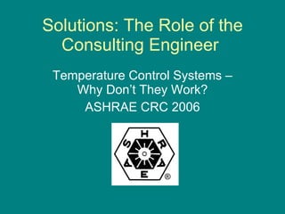 Solutions: The Role of the Consulting Engineer  Temperature Control Systems – Why Don’t They Work? ASHRAE CRC 2006 