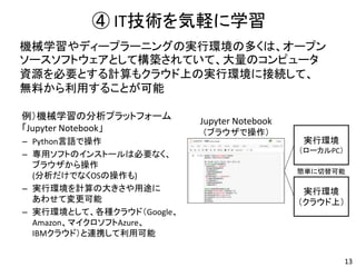 ④ IT技術を気軽に学習
13
機械学習やディープラーニングの実行環境の多くは、オープン
ソースソフトウェアとして構築されていて、大量のコンピュータ
資源を必要とする計算もクラウド上の実行環境に接続して、
無料から利用することが可能
例）機械学習の分析プラットフォーム
「Jupyter Notebook」
– Python言語で操作
– 専用ソフトのインストールは必要なく、
ブラウザから操作
(分析だけでなくOSの操作も)
– 実行環境を計算の大きさや用途に
あわせて変更可能
– 実行環境として、各種クラウド（Google、
Amazon、マイクロソフトAzure、
IBMクラウド）と連携して利用可能
Jupyter Notebook
（ブラウザで操作）
実行環境
（クラウド上）
実行環境
（ローカルPC）
簡単に切替可能
 