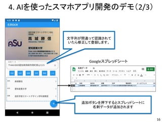 4. AIを使ったスマホアプリ開発のデモ（2/3）
16
文字列が間違って認識されて
いたら修正して登録します。
追加ボタンを押下するとスプレッドシートに
名刺データが追加されます
Googleスプレッドシート
 