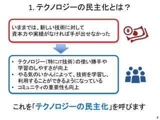 1. テクノロジーの民主化とは？
4
いままでは、新しい技術に対して
資本力や実績がなければ手が出せなかった
• テクノロジー（特にIT技術）の使い勝手や
学習のしやすさが向上
• やる気のいかんによって、技術を学習し、
利用することができるようになっている
• コミュニティの重要性も向上
これを「テクノロジーの民主化」を呼びます
 