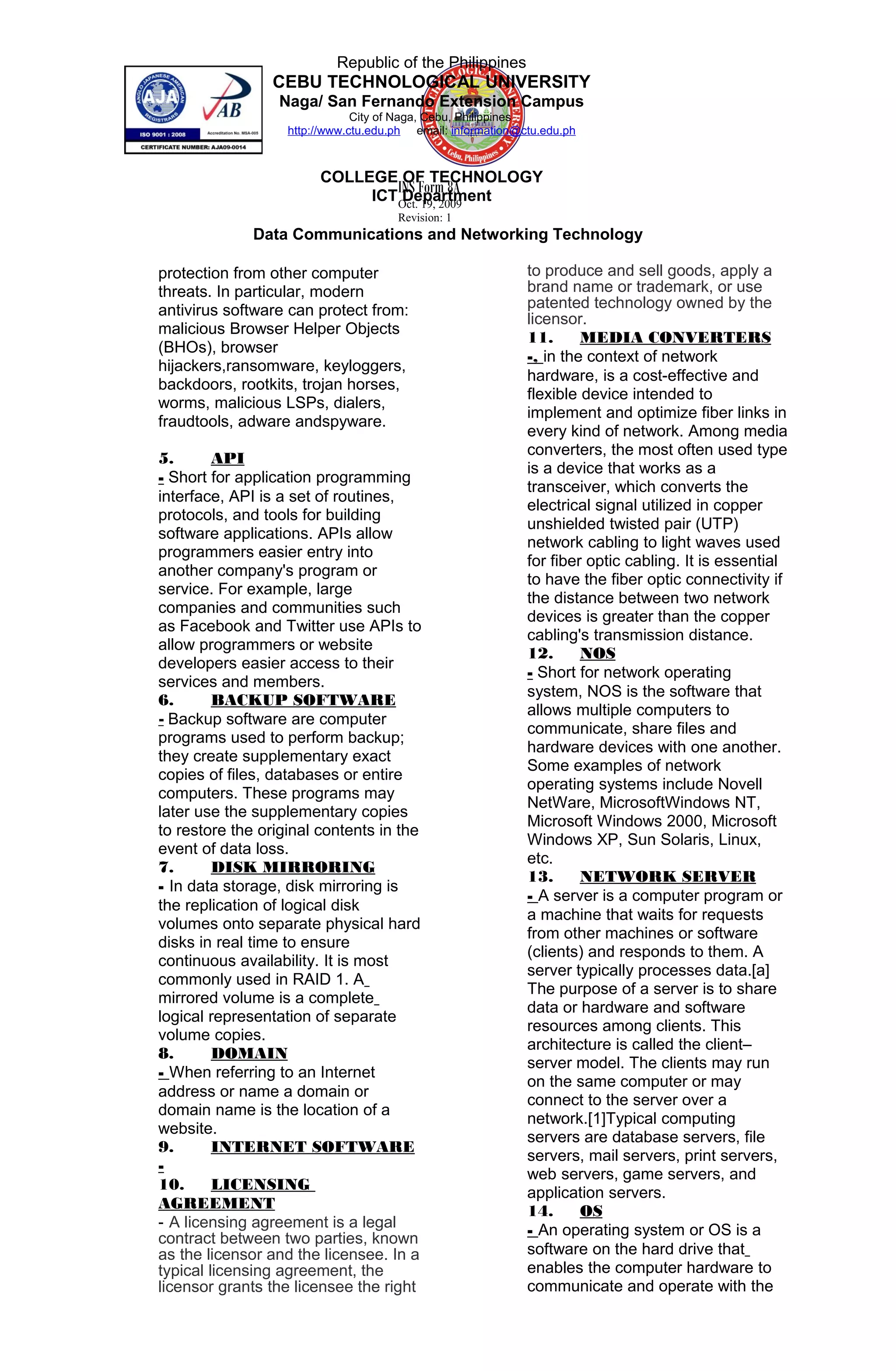 INS Form 8A
Oct. 19, 2009
Revision: 1
Republic of the Philippines
CEBU TECHNOLOGICAL UNIVERSITY
Naga/ San Fernando Extension Campus
City of Naga, Cebu, Philippines
http://www.ctu.edu.ph email: information@ctu.edu.ph
COLLEGE OF TECHNOLOGY
ICT Department
Data Communications and Networking Technology
protection from other computer
threats. In particular, modern
antivirus software can protect from:
malicious Browser Helper Objects
(BHOs), browser
hijackers,ransomware, keyloggers,
backdoors, rootkits, trojan horses,
worms, malicious LSPs, dialers,
fraudtools, adware andspyware.
5. API
- Short for application programming
interface, API is a set of routines,
protocols, and tools for building
software applications. APIs allow
programmers easier entry into
another company's program or
service. For example, large
companies and communities such
as Facebook and Twitter use APIs to
allow programmers or website
developers easier access to their
services and members.
6. BACKUP SOFTWARE
- Backup software are computer
programs used to perform backup;
they create supplementary exact
copies of files, databases or entire
computers. These programs may
later use the supplementary copies
to restore the original contents in the
event of data loss.
7. DISK MIRRORING
- In data storage, disk mirroring is
the replication of logical disk
volumes onto separate physical hard
disks in real time to ensure
continuous availability. It is most
commonly used in RAID 1. A
mirrored volume is a complete
logical representation of separate
volume copies.
8. DOMAIN
- When referring to an Internet
address or name a domain or
domain name is the location of a
website.
9. INTERNET SOFTWARE
-
10. LICENSING
AGREEMENT
- A licensing agreement is a legal
contract between two parties, known
as the licensor and the licensee. In a
typical licensing agreement, the
licensor grants the licensee the right
to produce and sell goods, apply a
brand name or trademark, or use
patented technology owned by the
licensor.
11. MEDIA CONVERTERS
-, in the context of network
hardware, is a cost-effective and
flexible device intended to
implement and optimize fiber links in
every kind of network. Among media
converters, the most often used type
is a device that works as a
transceiver, which converts the
electrical signal utilized in copper
unshielded twisted pair (UTP)
network cabling to light waves used
for fiber optic cabling. It is essential
to have the fiber optic connectivity if
the distance between two network
devices is greater than the copper
cabling's transmission distance.
12. NOS
- Short for network operating
system, NOS is the software that
allows multiple computers to
communicate, share files and
hardware devices with one another.
Some examples of network
operating systems include Novell
NetWare, MicrosoftWindows NT,
Microsoft Windows 2000, Microsoft
Windows XP, Sun Solaris, Linux,
etc.
13. NETWORK SERVER
- A server is a computer program or
a machine that waits for requests
from other machines or software
(clients) and responds to them. A
server typically processes data.[a]
The purpose of a server is to share
data or hardware and software
resources among clients. This
architecture is called the client–
server model. The clients may run
on the same computer or may
connect to the server over a
network.[1]Typical computing
servers are database servers, file
servers, mail servers, print servers,
web servers, game servers, and
application servers.
14. OS
- An operating system or OS is a
software on the hard drive that
enables the computer hardware to
communicate and operate with the
 