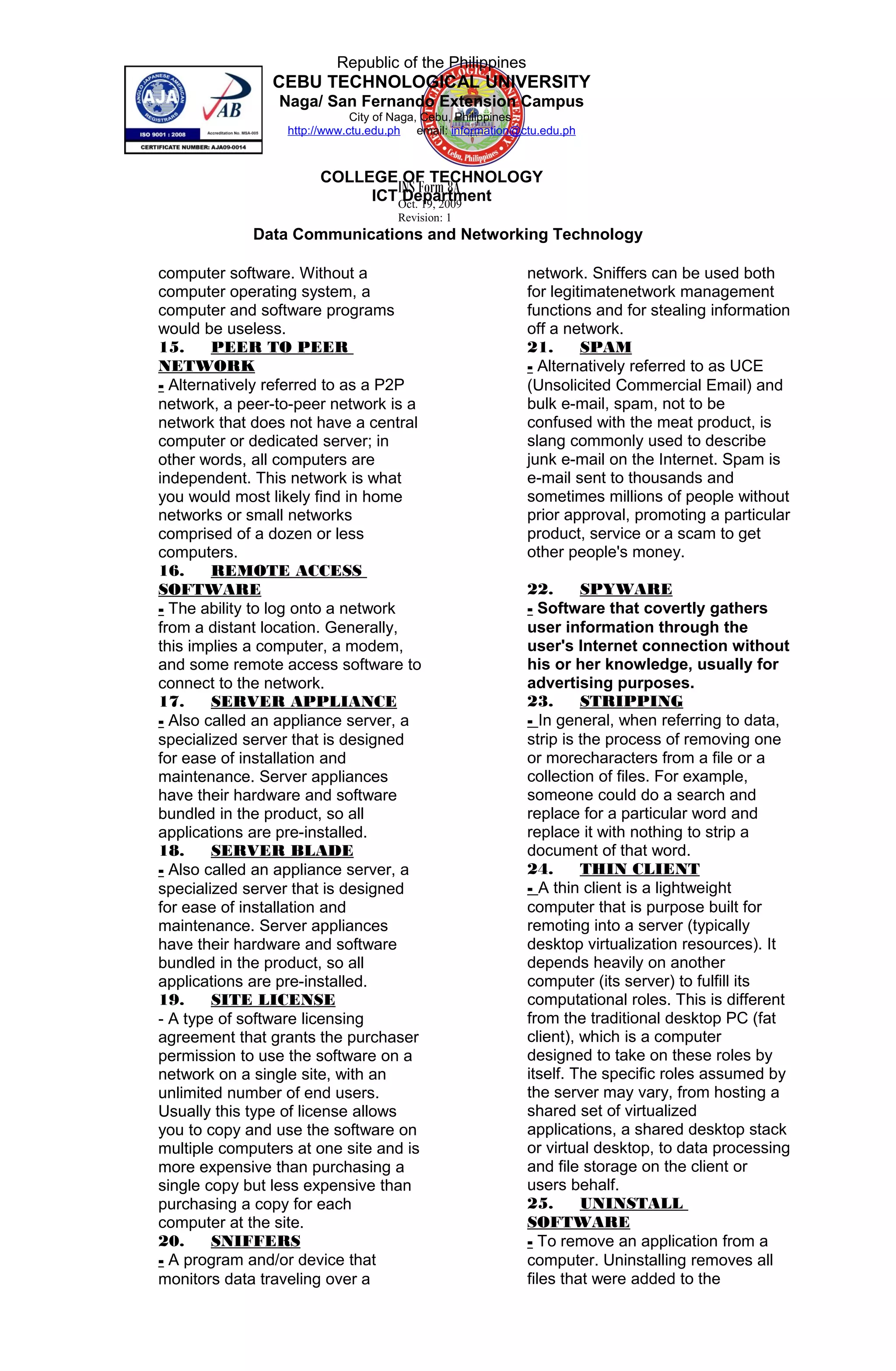 INS Form 8A
Oct. 19, 2009
Revision: 1
Republic of the Philippines
CEBU TECHNOLOGICAL UNIVERSITY
Naga/ San Fernando Extension Campus
City of Naga, Cebu, Philippines
http://www.ctu.edu.ph email: information@ctu.edu.ph
COLLEGE OF TECHNOLOGY
ICT Department
Data Communications and Networking Technology
computer software. Without a
computer operating system, a
computer and software programs
would be useless.
15. PEER TO PEER
NETWORK
- Alternatively referred to as a P2P
network, a peer-to-peer network is a
network that does not have a central
computer or dedicated server; in
other words, all computers are
independent. This network is what
you would most likely find in home
networks or small networks
comprised of a dozen or less
computers.
16. REMOTE ACCESS
SOFTWARE
- The ability to log onto a network
from a distant location. Generally,
this implies a computer, a modem,
and some remote access software to
connect to the network.
17. SERVER APPLIANCE
- Also called an appliance server, a
specialized server that is designed
for ease of installation and
maintenance. Server appliances
have their hardware and software
bundled in the product, so all
applications are pre-installed.
18. SERVER BLADE
- Also called an appliance server, a
specialized server that is designed
for ease of installation and
maintenance. Server appliances
have their hardware and software
bundled in the product, so all
applications are pre-installed.
19. SITE LICENSE
- A type of software licensing
agreement that grants the purchaser
permission to use the software on a
network on a single site, with an
unlimited number of end users.
Usually this type of license allows
you to copy and use the software on
multiple computers at one site and is
more expensive than purchasing a
single copy but less expensive than
purchasing a copy for each
computer at the site.
20. SNIFFERS
- A program and/or device that
monitors data traveling over a
network. Sniffers can be used both
for legitimatenetwork management
functions and for stealing information
off a network.
21. SPAM
- Alternatively referred to as UCE
(Unsolicited Commercial Email) and
bulk e-mail, spam, not to be
confused with the meat product, is
slang commonly used to describe
junk e-mail on the Internet. Spam is
e-mail sent to thousands and
sometimes millions of people without
prior approval, promoting a particular
product, service or a scam to get
other people's money.
22. SPYWARE
- Software that covertly gathers
user information through the
user's Internet connection without
his or her knowledge, usually for
advertising purposes.
23. STRIPPING
- In general, when referring to data,
strip is the process of removing one
or morecharacters from a file or a
collection of files. For example,
someone could do a search and
replace for a particular word and
replace it with nothing to strip a
document of that word.
24. THIN CLIENT
- A thin client is a lightweight
computer that is purpose built for
remoting into a server (typically
desktop virtualization resources). It
depends heavily on another
computer (its server) to fulfill its
computational roles. This is different
from the traditional desktop PC (fat
client), which is a computer
designed to take on these roles by
itself. The specific roles assumed by
the server may vary, from hosting a
shared set of virtualized
applications, a shared desktop stack
or virtual desktop, to data processing
and file storage on the client or
users behalf.
25. UNINSTALL
SOFTWARE
- To remove an application from a
computer. Uninstalling removes all
files that were added to the
 