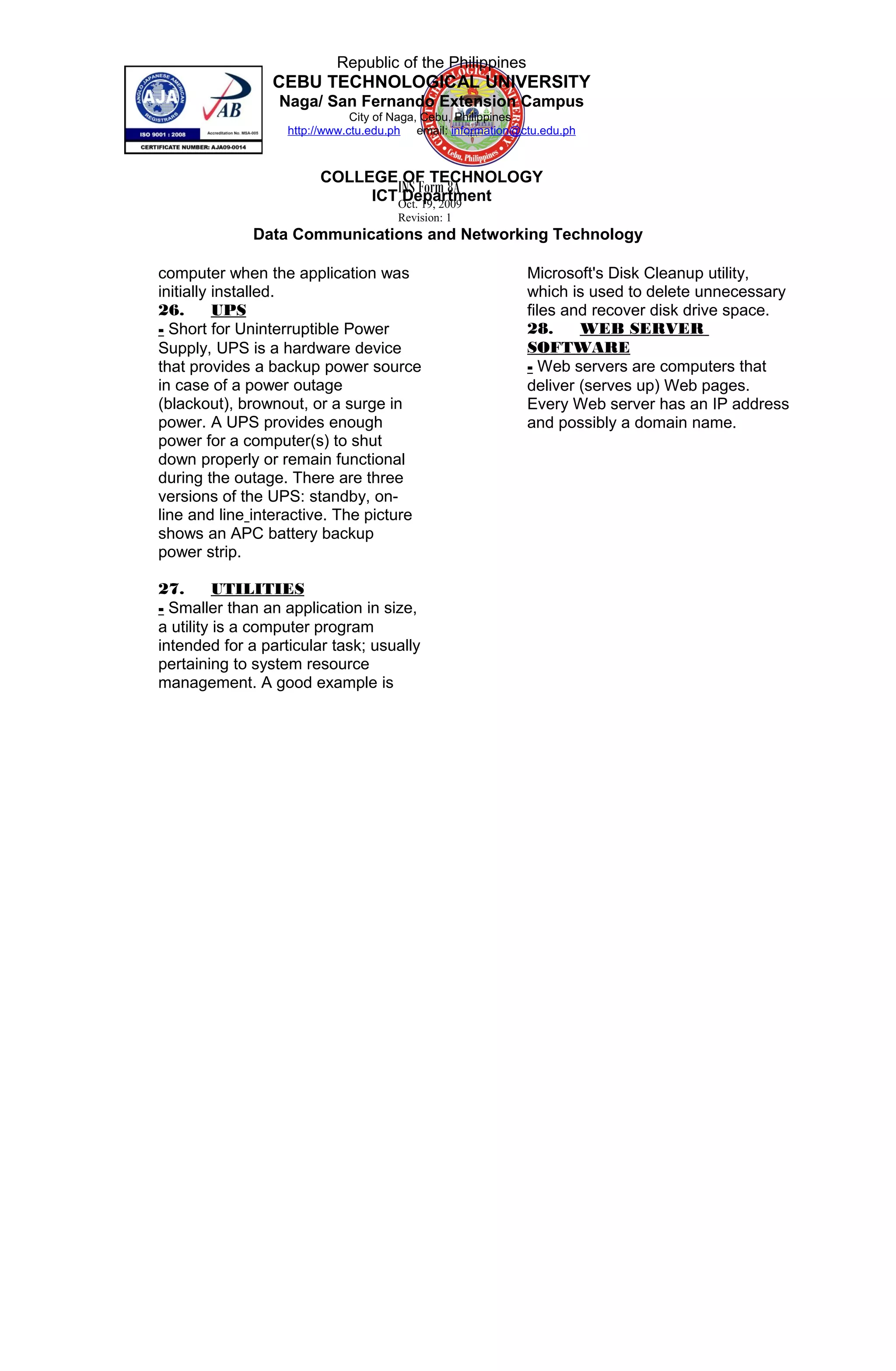 INS Form 8A
Oct. 19, 2009
Revision: 1
Republic of the Philippines
CEBU TECHNOLOGICAL UNIVERSITY
Naga/ San Fernando Extension Campus
City of Naga, Cebu, Philippines
http://www.ctu.edu.ph email: information@ctu.edu.ph
COLLEGE OF TECHNOLOGY
ICT Department
Data Communications and Networking Technology
computer when the application was
initially installed.
26. UPS
- Short for Uninterruptible Power
Supply, UPS is a hardware device
that provides a backup power source
in case of a power outage
(blackout), brownout, or a surge in
power. A UPS provides enough
power for a computer(s) to shut
down properly or remain functional
during the outage. There are three
versions of the UPS: standby, on-
line and line interactive. The picture
shows an APC battery backup
power strip.
27. UTILITIES
- Smaller than an application in size,
a utility is a computer program
intended for a particular task; usually
pertaining to system resource
management. A good example is
Microsoft's Disk Cleanup utility,
which is used to delete unnecessary
files and recover disk drive space.
28. WEB SERVER
SOFTWARE
- Web servers are computers that
deliver (serves up) Web pages.
Every Web server has an IP address
and possibly a domain name.
__
29. nondeterministic protocol
30. passive device
31. PoE
32. print server
33. round robin protocol
34. shared network
35. shared segment network
36. SOHO
37. Star-wired bus local area
38. switch
39. trees
40. VLAN
41. WEP
42. Wireless LAN
 