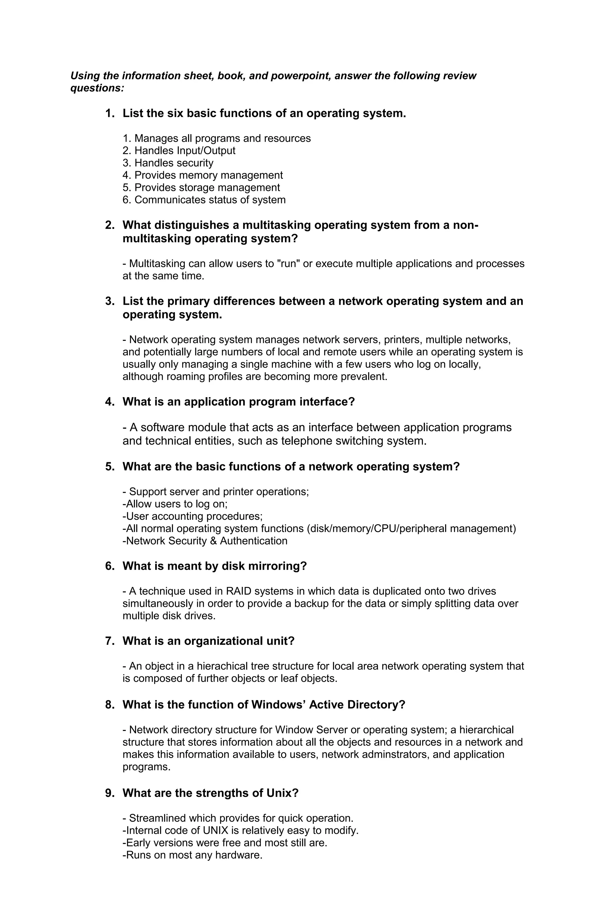 Using the information sheet, book, and powerpoint, answer the following review
questions:
1. List the six basic functions of an operating system.
1. Manages all programs and resources
2. Handles Input/Output
3. Handles security
4. Provides memory management
5. Provides storage management
6. Communicates status of system
2. What distinguishes a multitasking operating system from a non-
multitasking operating system?
- Multitasking can allow users to "run" or execute multiple applications and processes
at the same time.
3. List the primary differences between a network operating system and an
operating system.
- Network operating system manages network servers, printers, multiple networks,
and potentially large numbers of local and remote users while an operating system is
usually only managing a single machine with a few users who log on locally,
although roaming profiles are becoming more prevalent.
4. What is an application program interface?
- A software module that acts as an interface between application programs
and technical entities, such as telephone switching system.
5. What are the basic functions of a network operating system?
- Support server and printer operations;
-Allow users to log on;
-User accounting procedures;
-All normal operating system functions (disk/memory/CPU/peripheral management)
-Network Security & Authentication
6. What is meant by disk mirroring?
- A technique used in RAID systems in which data is duplicated onto two drives
simultaneously in order to provide a backup for the data or simply splitting data over
multiple disk drives.
7. What is an organizational unit?
- An object in a hierachical tree structure for local area network operating system that
is composed of further objects or leaf objects.
8. What is the function of Windows’ Active Directory?
- Network directory structure for Window Server or operating system; a hierarchical
structure that stores information about all the objects and resources in a network and
makes this information available to users, network adminstrators, and application
programs.
9. What are the strengths of Unix?
- Streamlined which provides for quick operation.
-Internal code of UNIX is relatively easy to modify.
-Early versions were free and most still are.
-Runs on most any hardware.
 
