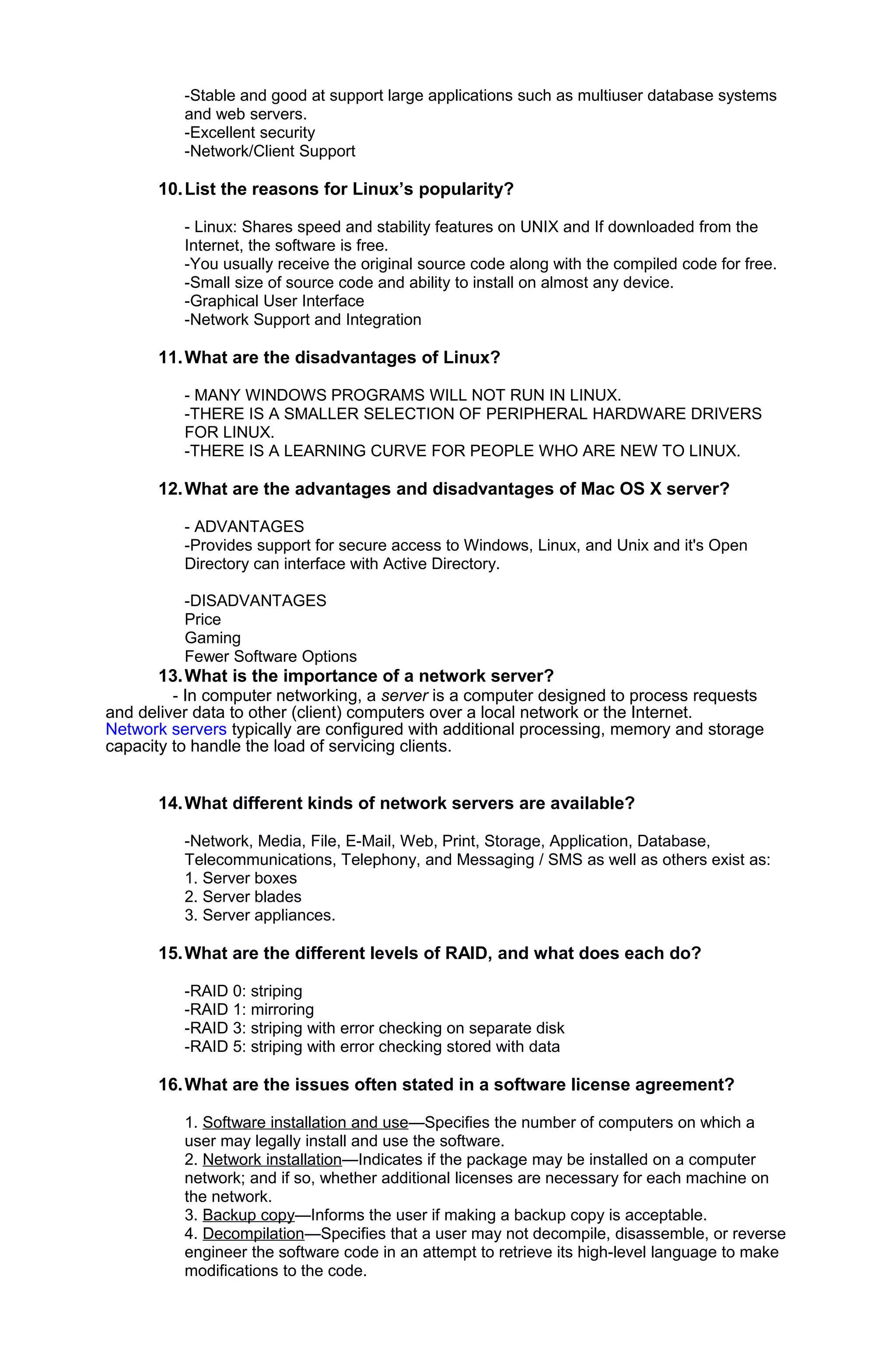 -Stable and good at support large applications such as multiuser database systems
and web servers.
-Excellent security
-Network/Client Support
10.List the reasons for Linux’s popularity?
- Linux: Shares speed and stability features on UNIX and If downloaded from the
Internet, the software is free.
-You usually receive the original source code along with the compiled code for free.
-Small size of source code and ability to install on almost any device.
-Graphical User Interface
-Network Support and Integration
11.What are the disadvantages of Linux?
- MANY WINDOWS PROGRAMS WILL NOT RUN IN LINUX.
-THERE IS A SMALLER SELECTION OF PERIPHERAL HARDWARE DRIVERS
FOR LINUX.
-THERE IS A LEARNING CURVE FOR PEOPLE WHO ARE NEW TO LINUX.
12.What are the advantages and disadvantages of Mac OS X server?
- ADVANTAGES
-Provides support for secure access to Windows, Linux, and Unix and it's Open
Directory can interface with Active Directory.
-DISADVANTAGES
Price
Gaming
Fewer Software Options
13.What is the importance of a network server?
- In computer networking, a server is a computer designed to process requests
and deliver data to other (client) computers over a local network or the Internet.
Network servers typically are configured with additional processing, memory and storage
capacity to handle the load of servicing clients.
14.What different kinds of network servers are available?
-Network, Media, File, E-Mail, Web, Print, Storage, Application, Database,
Telecommunications, Telephony, and Messaging / SMS as well as others exist as:
1. Server boxes
2. Server blades
3. Server appliances.
15.What are the different levels of RAID, and what does each do?
-RAID 0: striping
-RAID 1: mirroring
-RAID 3: striping with error checking on separate disk
-RAID 5: striping with error checking stored with data
16.What are the issues often stated in a software license agreement?
1. Software installation and use—Specifies the number of computers on which a
user may legally install and use the software.
2. Network installation—Indicates if the package may be installed on a computer
network; and if so, whether additional licenses are necessary for each machine on
the network.
3. Backup copy—Informs the user if making a backup copy is acceptable.
4. Decompilation—Specifies that a user may not decompile, disassemble, or reverse
engineer the software code in an attempt to retrieve its high-level language to make
modifications to the code.
 