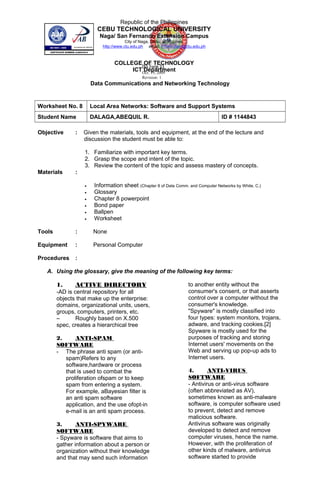 INS Form 8A
Oct. 19, 2009
Revision: 1
Republic of the Philippines
CEBU TECHNOLOGICAL UNIVERSITY
Naga/ San Fernando Extension Campus
City of Naga, Cebu, Philippines
http://www.ctu.edu.ph email: information@ctu.edu.ph
COLLEGE OF TECHNOLOGY
ICT Department
Data Communications and Networking Technology
Worksheet No. 8 Local Area Networks: Software and Support Systems
Student Name DALAGA,ABEQUIL R. ID # 1144843
Objective : Given the materials, tools and equipment, at the end of the lecture and
discussion the student must be able to:
1. Familiarize with important key terms.
2. Grasp the scope and intent of the topic.
3. Review the content of the topic and assess mastery of concepts.
Materials :
• Information sheet (Chapter 8 of Data Comm. and Computer Networks by White, C.)
• Glossary
• Chapter 8 powerpoint
• Bond paper
• Ballpen
• Worksheet
Tools : None
Equipment : Personal Computer
Procedures :
A. Using the glossary, give the meaning of the following key terms:
1. ACTIVE DIRECTORY
-AD is central repository for all
objects that make up the enterprise:
domains, organizational units, users,
groups, computers, printers, etc.
– Roughly based on X.500
spec, creates a hierarchical tree
2. ANTI-SPAM
SOFTWARE
- The phrase anti spam (or anti-
spam)Refers to any
software,hardware or process
that is used to combat the
proliferation ofspam or to keep
spam from entering a system.
For example, aBayesian filter is
an anti spam software
application, and the use ofopt-in
e-mail is an anti spam process.
3. ANTI-SPYWARE
SOFTWARE
- Spyware is software that aims to
gather information about a person or
organization without their knowledge
and that may send such information
to another entity without the
consumer's consent, or that asserts
control over a computer without the
consumer's knowledge.
"Spyware" is mostly classified into
four types: system monitors, trojans,
adware, and tracking cookies.[2]
Spyware is mostly used for the
purposes of tracking and storing
Internet users' movements on the
Web and serving up pop-up ads to
Internet users.
4. ANTI-VIRUS
SOFTWARE
- Antivirus or anti-virus software
(often abbreviated as AV),
sometimes known as anti-malware
software, is computer software used
to prevent, detect and remove
malicious software.
Antivirus software was originally
developed to detect and remove
computer viruses, hence the name.
However, with the proliferation of
other kinds of malware, antivirus
software started to provide
 