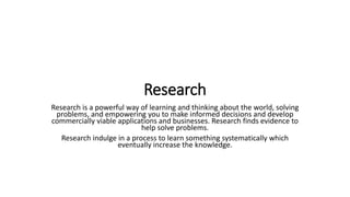 Research
Research is a powerful way of learning and thinking about the world, solving
problems, and empowering you to make informed decisions and develop
commercially viable applications and businesses. Research finds evidence to
help solve problems.
Research indulge in a process to learn something systematically which
eventually increase the knowledge.
 