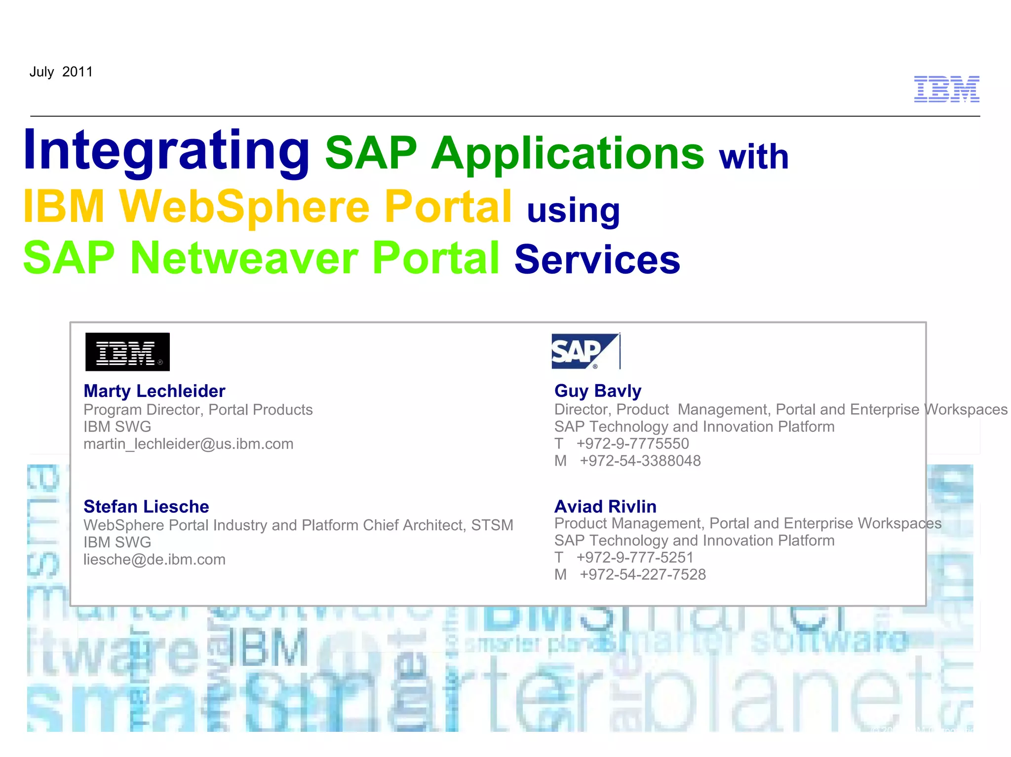 July 2011




Integrating SAP Applications with
IBM WebSphere Portal using
SAP Netweaver Portal Services

       Marty Lechleider                                               Guy Bavly
       Program Director, Portal Products                              Director, Product Management, Portal and Enterprise Workspaces
       IBM SWG                                                        SAP Technology and Innovation Platform
       martin_lechleider@us.ibm.com                                   T +972-9-7775550
                                                                      M +972-54-3388048


       Stefan Liesche                                                 Aviad Rivlin
       WebSphere Portal Industry and Platform Chief Architect, STSM   Product Management, Portal and Enterprise Workspaces
       IBM SWG                                                        SAP Technology and Innovation Platform
       liesche@de.ibm.com                                             T +972-9-777-5251
                                                                      M +972-54-227-7528




                                                                                                                 © 2009 IBM Corporation
 