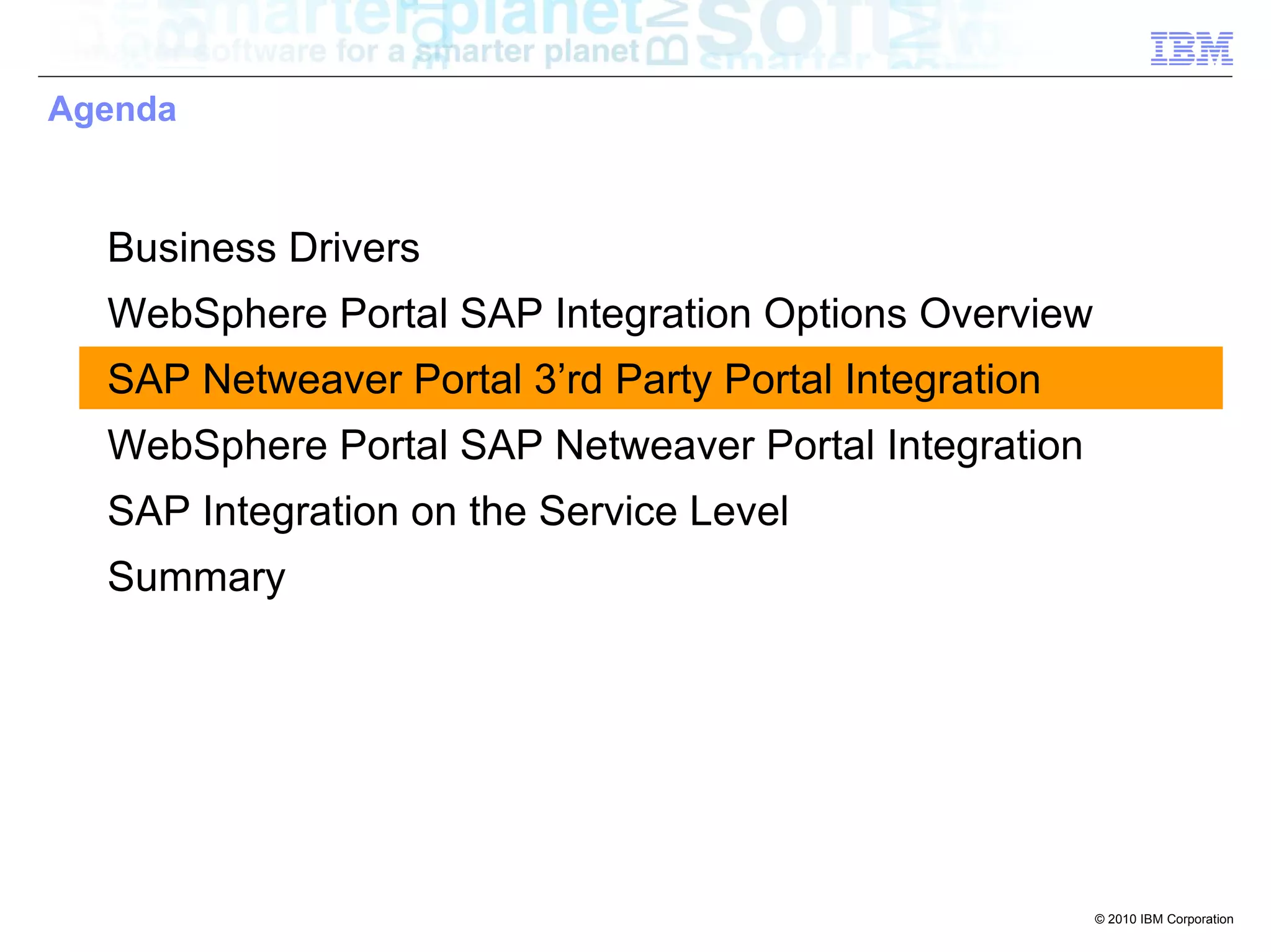 Agenda



  Business Drivers
  WebSphere Portal SAP Integration Options Overview
  SAP Netweaver Portal 3’rd Party Portal Integration
  WebSphere Portal SAP Netweaver Portal Integration
  SAP Integration on the Service Level
  Summary




                                                       © 2010 IBM Corporation
 