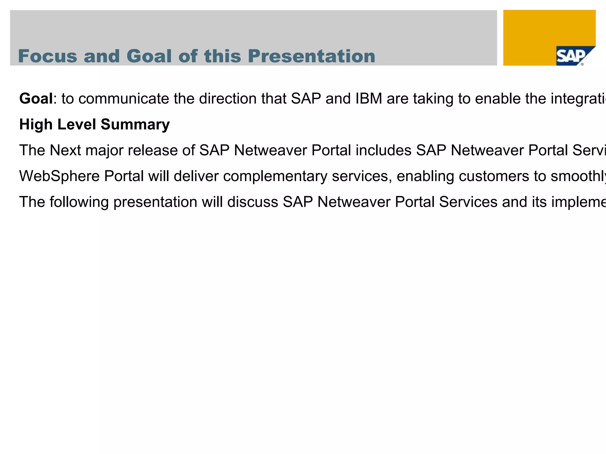 Focus and Goal of this Presentation

Goal: to communicate the direction that SAP and IBM are taking to enable the integratio
High Level Summary
The Next major release of SAP Netweaver Portal includes SAP Netweaver Portal Servi
WebSphere Portal will deliver complementary services, enabling customers to smoothly
The following presentation will discuss SAP Netweaver Portal Services and its impleme
 