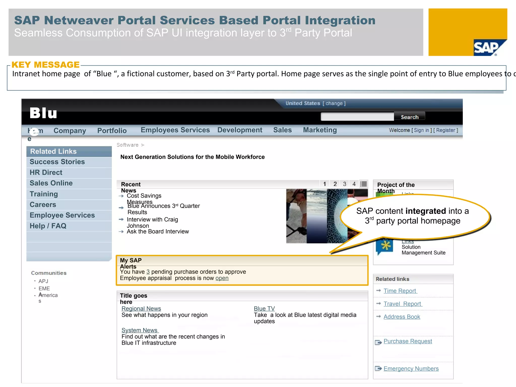 SAP Netweaver Portal Services Based Portal Integration
Seamless Consumption of SAP UI integration layer to 3rd Party Portal

KEY MESSAGE
Intranetin the navigation fictional customer, based on 3rd Party portal. Home page serves as the single point of entry to Blue employees to c
 Link home page of “Blue “, a bar – to SAP

 Blue
  Blu
 Harmony
  e
  Hom Company
  e
                         Portfolio     Employees Services           Development       Sales       Marketing


     Related Links
                                Next Generation Solutions for the Mobile Workforce
     Success Stories
     HR Direct
     Sales Online               Recent                                                                                     Project of the
                                News                                                                                       Month
     Training                    Cost Savings                                                                                       Links
                                 Measures                                                                                           Project “Timeless”
     Careers                      Blue Announces 3rd Quarter
     Employee Services            Results                                                                             SAP content integrated into a
                                 Interview with Craig                                                                   3rd party portal homepage
     Help / FAQ                  Johnson
                                 Ask the Board Interview                                                                   Team
                                                                                                                           Focus    Links
                                                                                                                                    Solution
                                                                                                                                    Management Suite
                               My SAP
                               Alerts
                               You have 3 pending purchase orders to approve
                               Employee appraisal process is now open
       APJ
       EME                                                                                                                   Time Report
       A
       America                 Title goes
       s                       here                                                                                          Travel Report
                               Regional News                                   Blue TV
                               See what happens in your region                 Take a look at Blue latest digital media      Address Book
                                                                               updates
                                System News
                                Find out what are the recent changes in
                                Blue IT infrastructure                                                                       Purchase Request



                                                                                                                             Emergency Numbers
 