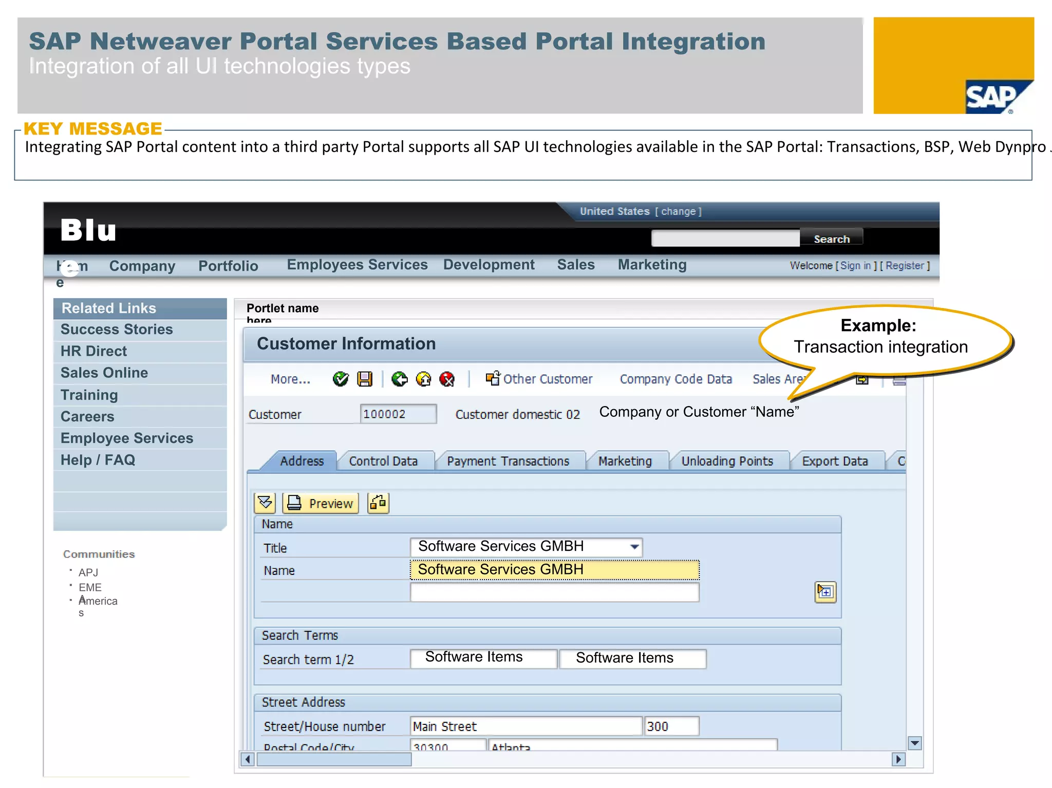 SAP Netweaver Portal Services Based Portal Integration
Integration of all UI technologies types

KEY MESSAGE
Integrating SAP Portal content into a third party Portal supports all SAP UI technologies available in the SAP Portal: Transactions, BSP, Web Dynpro J




    Blu
    e
    Hom Company
    e
                         Portfolio    Employees Services     Development     Sales     Marketing


     Related Links              Portlet name
                                here
     Success Stories                                                                                                Example:
     HR Direct                   Customer Information                                                          Transaction integration
     Sales Online
     Training
     Careers                                                                         Company or Customer “Name”
     Employee Services
     Help / FAQ




                                                         Software Services GMBH
        APJ                                              Software Services GMBH
        EME
        A
        America
        s



                                                          Software Items        Software Items
 