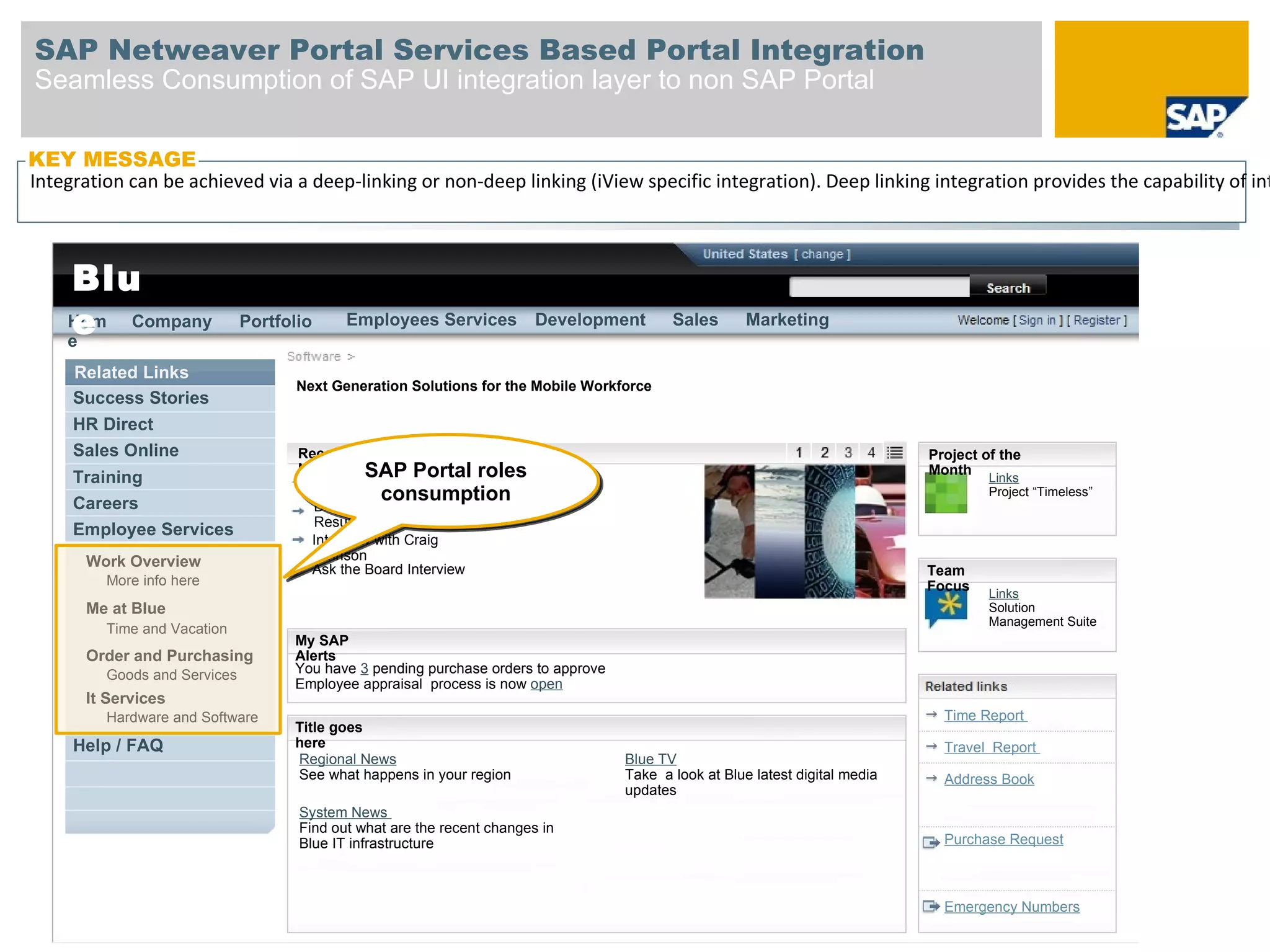 SAP Netweaver Portal Services Based Portal Integration
Seamless Consumption of SAP UI integration layer to non SAP Portal

KEY MESSAGE
Integrationthebe achieved via a bar – to SAP
 Link in can navigation deep-linking or non-deep linking (iView specific integration). Deep linking integration provides the capability of int


    Blu
    e
    Hom Company
    e
                             Portfolio     Employees Services           Development       Sales       Marketing


     Related Links
                                    Next Generation Solutions for the Mobile Workforce
     Success Stories
     HR Direct
     Sales Online                   Recent                                                                                    Project of the
     Training
                                    News      SAP Portal roles
                                     Cost Savings
                                                                                                                              Month
                                                                                                                                       Links
                                     Measures consumption                                                                              Project “Timeless”
     Careers                          Blue Announces 3rd Quarter
                                      Results
     Employee Services
                                     Interview with Craig
      Work Overview                  Johnson
                                     Ask the Board Interview                                                                  Team
        More info here                                                                                                        Focus    Links
      Me at Blue                                                                                                                       Solution
                                                                                                                                       Management Suite
        Time and Vacation
                                   My SAP
      Order and Purchasing         Alerts
        Goods and Services         You have 3 pending purchase orders to approve
                                   Employee appraisal process is now open
      It Services
        Hardware and Software                                                                                                   Time Report
                                   Title goes
     Help / FAQ                    here                                                                                         Travel Report
                                   Regional News                                   Blue TV
                                   See what happens in your region                 Take a look at Blue latest digital media     Address Book
                                                                                   updates
                                    System News
                                    Find out what are the recent changes in
                                    Blue IT infrastructure                                                                      Purchase Request



                                                                                                                                Emergency Numbers
 