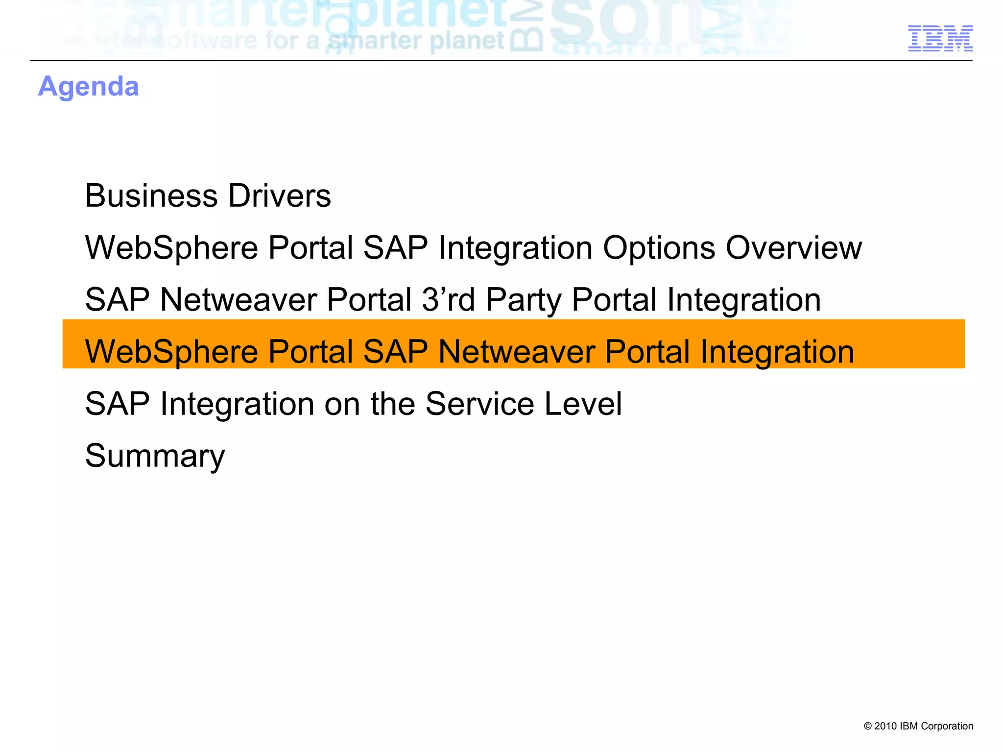Agenda



  Business Drivers
  WebSphere Portal SAP Integration Options Overview
  SAP Netweaver Portal 3’rd Party Portal Integration
  WebSphere Portal SAP Netweaver Portal Integration
  SAP Integration on the Service Level
  Summary




                                                       © 2010 IBM Corporation
 