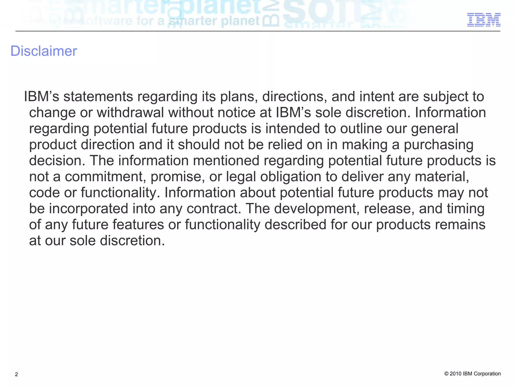 Disclaimer


    IBM’s statements regarding its plans, directions, and intent are subject to
     change or withdrawal without notice at IBM’s sole discretion. Information
     regarding potential future products is intended to outline our general
     product direction and it should not be relied on in making a purchasing
     decision. The information mentioned regarding potential future products is
     not a commitment, promise, or legal obligation to deliver any material,
     code or functionality. Information about potential future products may not
     be incorporated into any contract. The development, release, and timing
     of any future features or functionality described for our products remains
     at our sole discretion.




2                                                                     © 2010 IBM Corporation
 