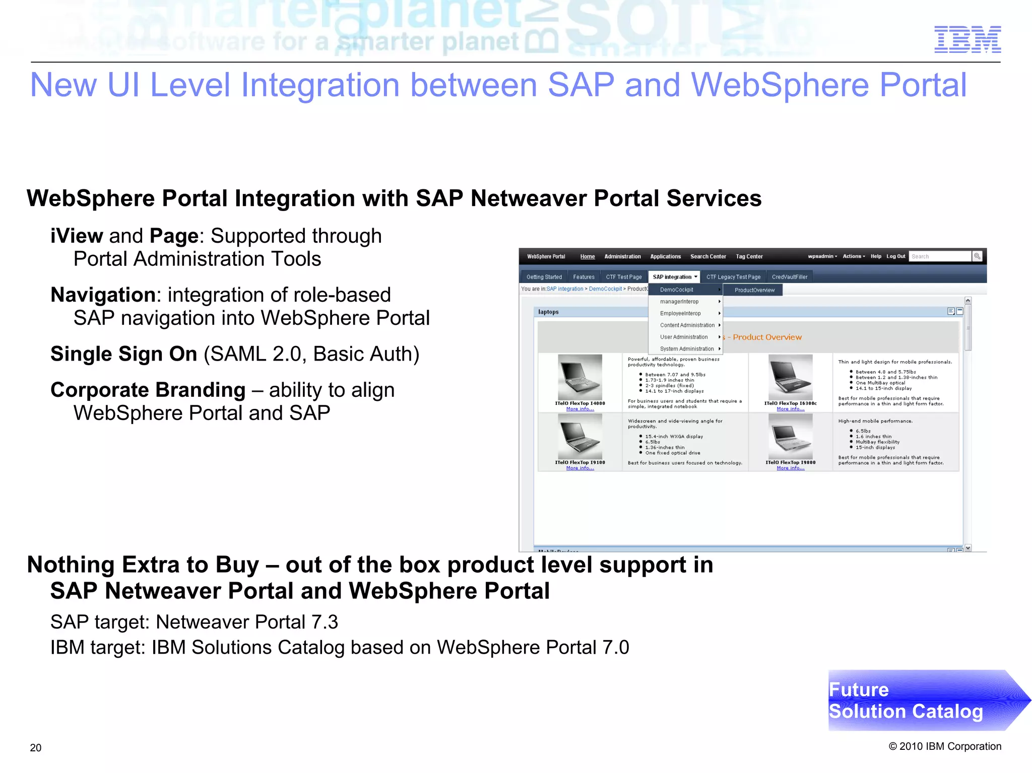 New UI Level Integration between SAP and WebSphere Portal


WebSphere Portal Integration with SAP Netweaver Portal Services
     iView and Page: Supported through
        Portal Administration Tools
     Navigation: integration of role-based
       SAP navigation into WebSphere Portal
     Single Sign On (SAML 2.0, Basic Auth)
     Corporate Branding – ability to align
       WebSphere Portal and SAP




Nothing Extra to Buy – out of the box product level support in
 SAP Netweaver Portal and WebSphere Portal
     SAP target: Netweaver Portal 7.3
     IBM target: IBM Solutions Catalog based on WebSphere Portal 7.0

                                                                       Future
                                                                       Solution Catalog
20                                                                           © 2010 IBM Corporation
 