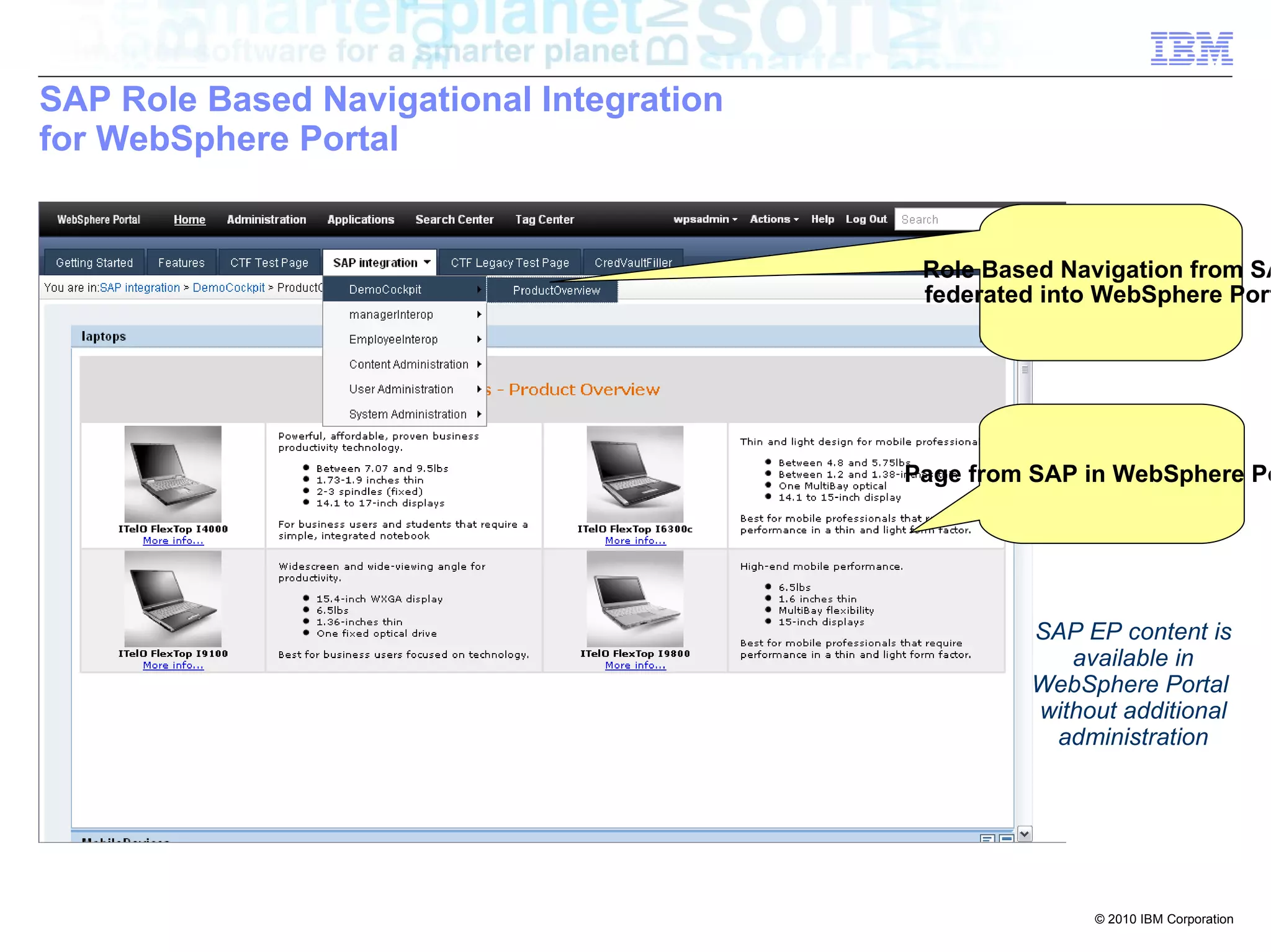 SAP Role Based Navigational Integration
for WebSphere Portal


                                           Role Based Navigation from SA
                                           federated into WebSphere Port




                                          Page from SAP in WebSphere Po




                                                   SAP EP content is
                                                      available in
                                                   WebSphere Portal
                                                   without additional
                                                    administration




                                                        © 2010 IBM Corporation
 