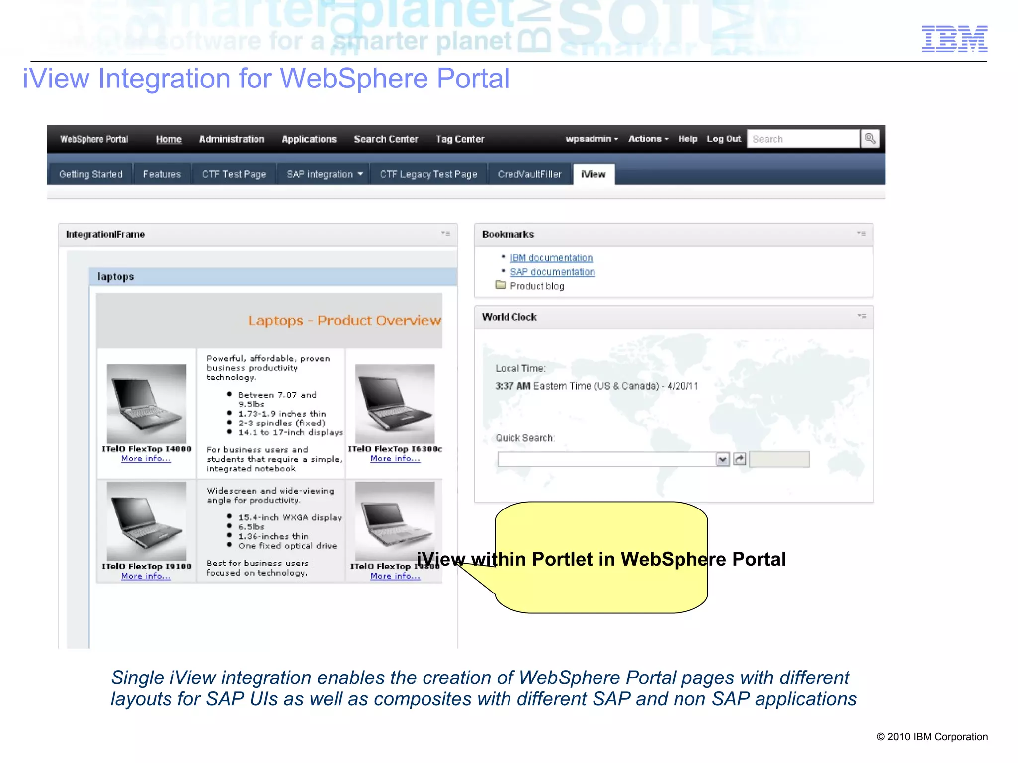 iView Integration for WebSphere Portal




                                            iView within Portlet in WebSphere Portal


      single iView integration let you create pages with different layouts for SAP UIs as well as
      composites with different SAP and non SAP applications
       Single iView integration enables the creation of WebSphere Portal pages with different
       layouts for SAP UIs as well as composites with different SAP and non SAP applications
                                                                                                    © 2010 IBM Corporation
 