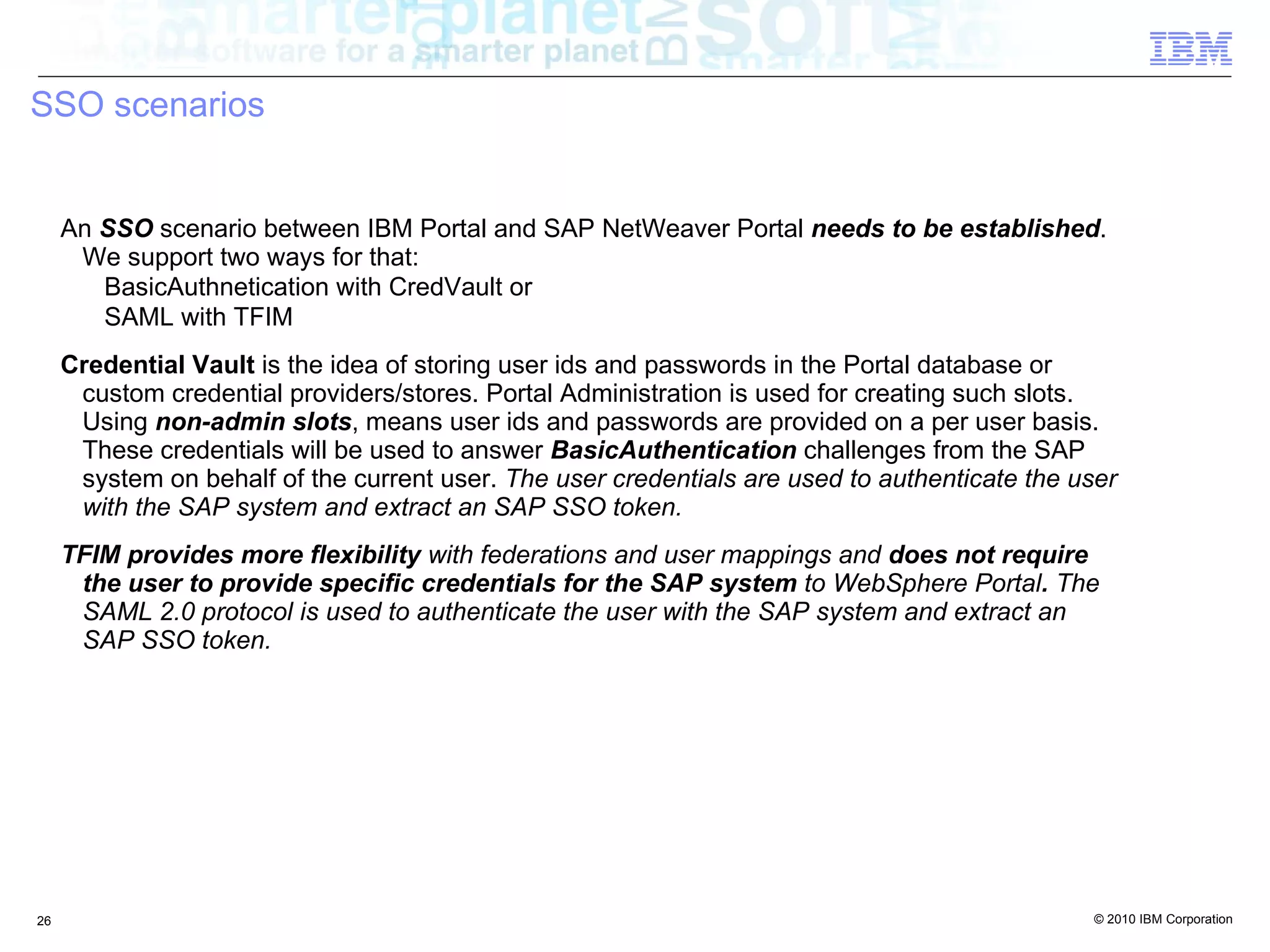 SSO scenarios


     An SSO scenario between IBM Portal and SAP NetWeaver Portal needs to be established.
      We support two ways for that:
        BasicAuthnetication with CredVault or
        SAML with TFIM
     Credential Vault is the idea of storing user ids and passwords in the Portal database or
      custom credential providers/stores. Portal Administration is used for creating such slots.
      Using non-admin slots, means user ids and passwords are provided on a per user basis.
      These credentials will be used to answer BasicAuthentication challenges from the SAP
      system on behalf of the current user. The user credentials are used to authenticate the user
      with the SAP system and extract an SAP SSO token.
     TFIM provides more flexibility with federations and user mappings and does not require
      the user to provide specific credentials for the SAP system to WebSphere Portal. The
      SAML 2.0 protocol is used to authenticate the user with the SAP system and extract an
      SAP SSO token.




26                                                                                              © 2010 IBM Corporation
 