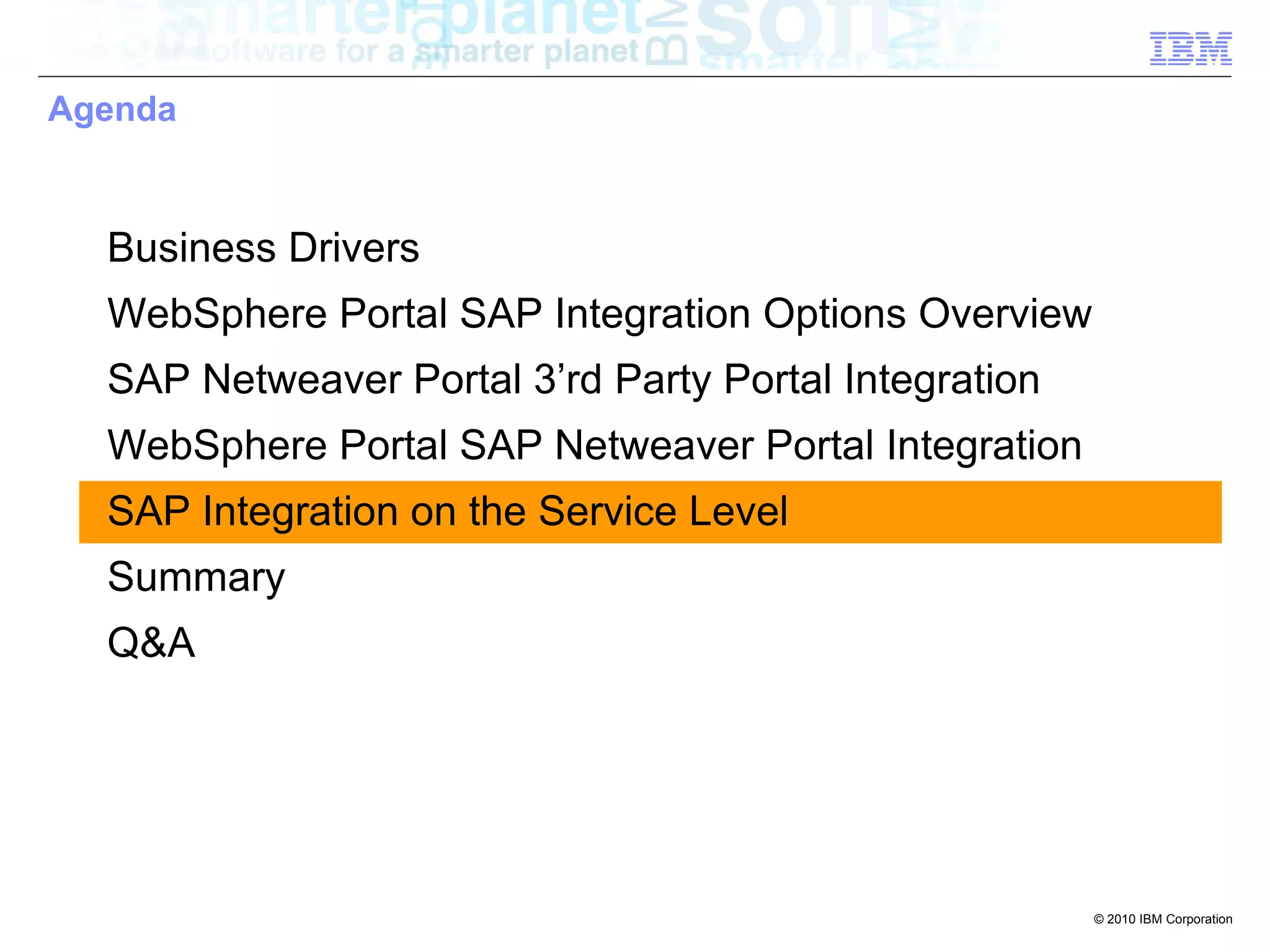 Agenda



  Business Drivers
  WebSphere Portal SAP Integration Options Overview
  SAP Netweaver Portal 3’rd Party Portal Integration
  WebSphere Portal SAP Netweaver Portal Integration
  SAP Integration on the Service Level
  Summary
  Q&A




                                                       © 2010 IBM Corporation
 