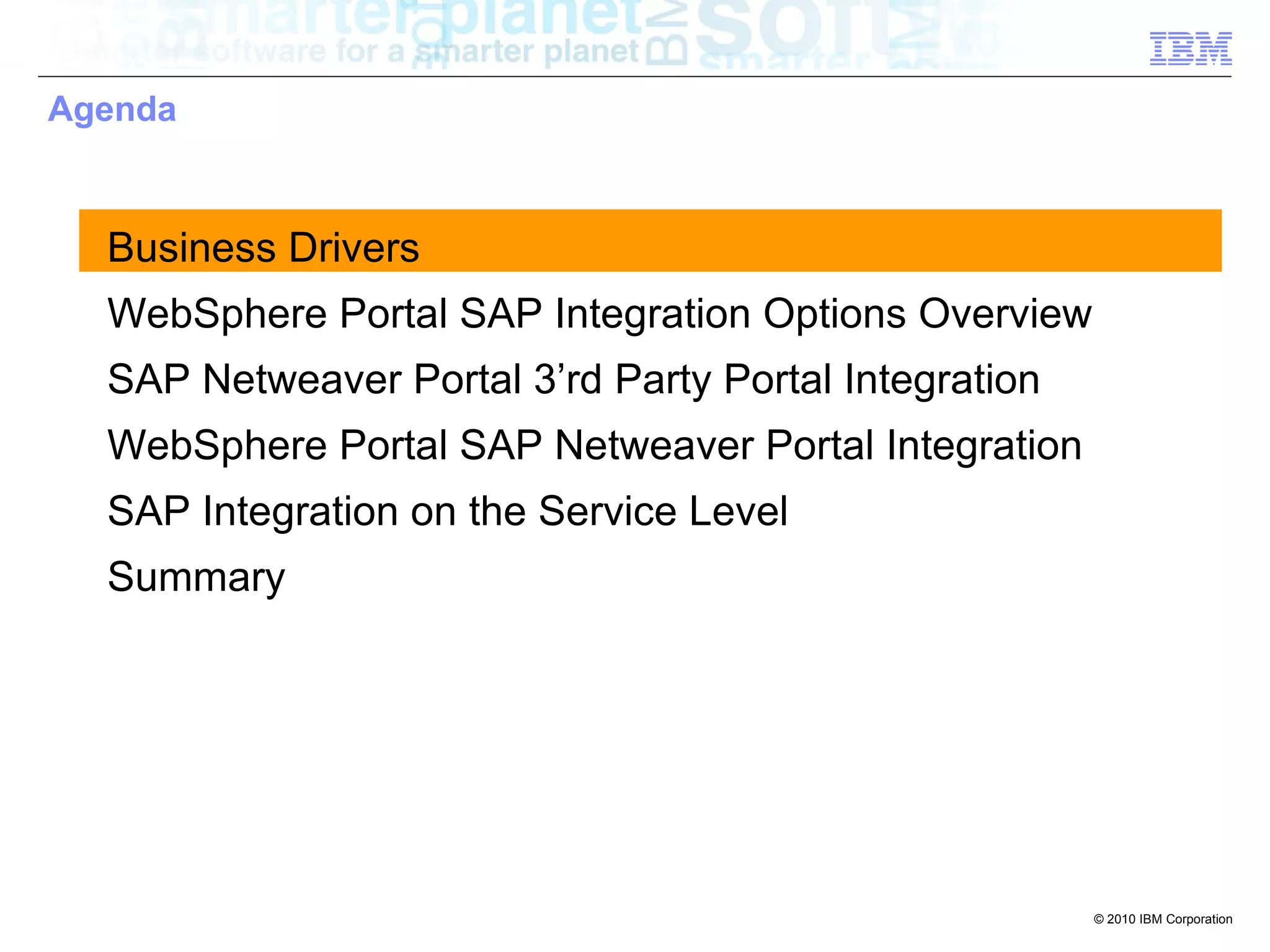 Agenda



  Business Drivers
  WebSphere Portal SAP Integration Options Overview
  SAP Netweaver Portal 3’rd Party Portal Integration
  WebSphere Portal SAP Netweaver Portal Integration
  SAP Integration on the Service Level
  Summary




                                                       © 2010 IBM Corporation
 