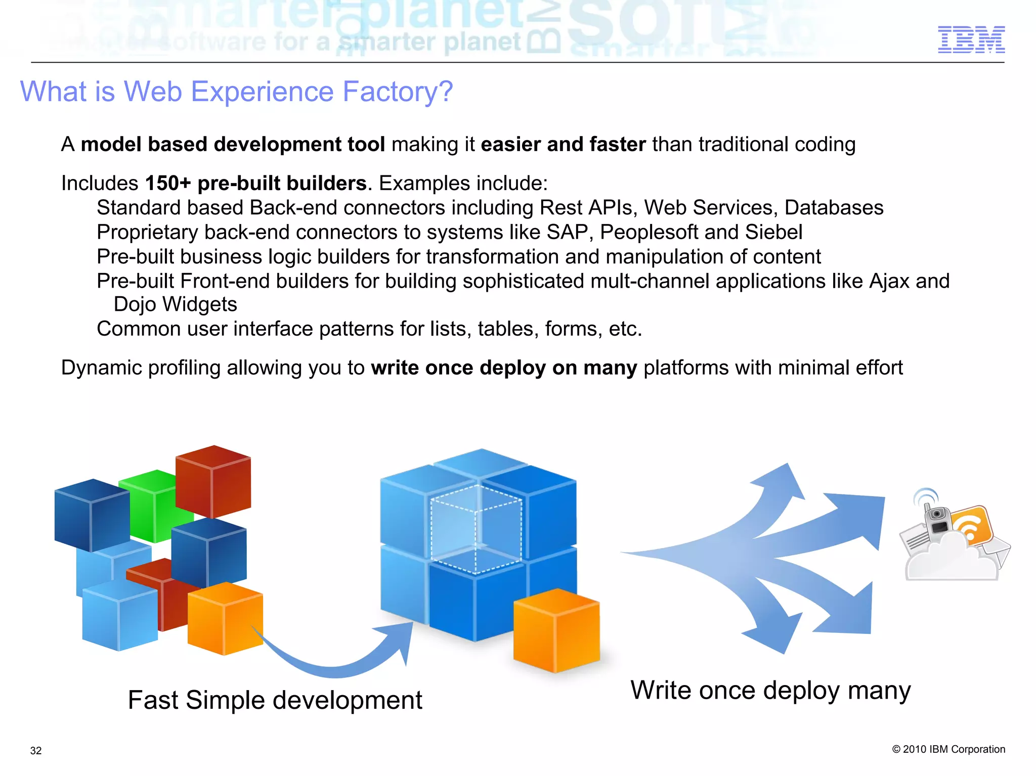 What is Web Experience Factory?
     A model based development tool making it easier and faster than traditional coding
     Includes 150+ pre-built builders. Examples include:
         Standard based Back-end connectors including Rest APIs, Web Services, Databases
         Proprietary back-end connectors to systems like SAP, Peoplesoft and Siebel
         Pre-built business logic builders for transformation and manipulation of content
         Pre-built Front-end builders for building sophisticated mult-channel applications like Ajax and
           Dojo Widgets
         Common user interface patterns for lists, tables, forms, etc.
     Dynamic profiling allowing you to write once deploy on many platforms with minimal effort




            Fast Simple development                                 Write once deploy many

32                                                                                               © 2010 IBM Corporation
 