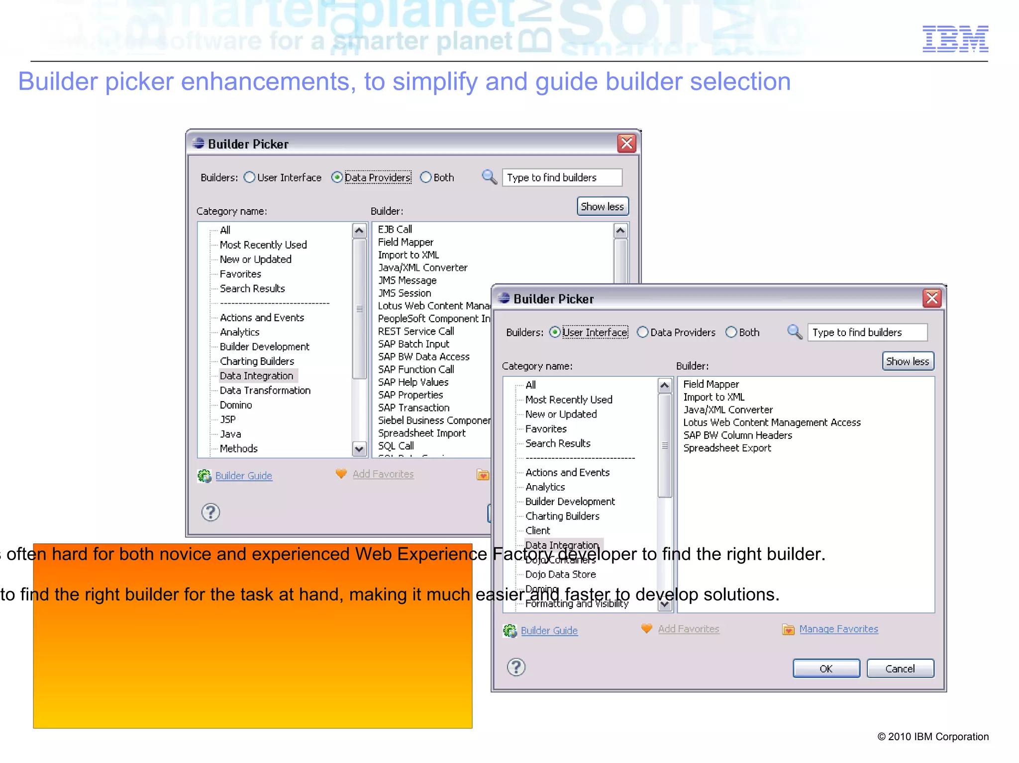 Builder picker enhancements, to simplify and guide builder selection




s often hard for both novice and experienced Web Experience Factory developer to find the right builder.

to find the right builder for the task at hand, making it much easier and faster to develop solutions.




                                                                                                           © 2010 IBM Corporation
 
