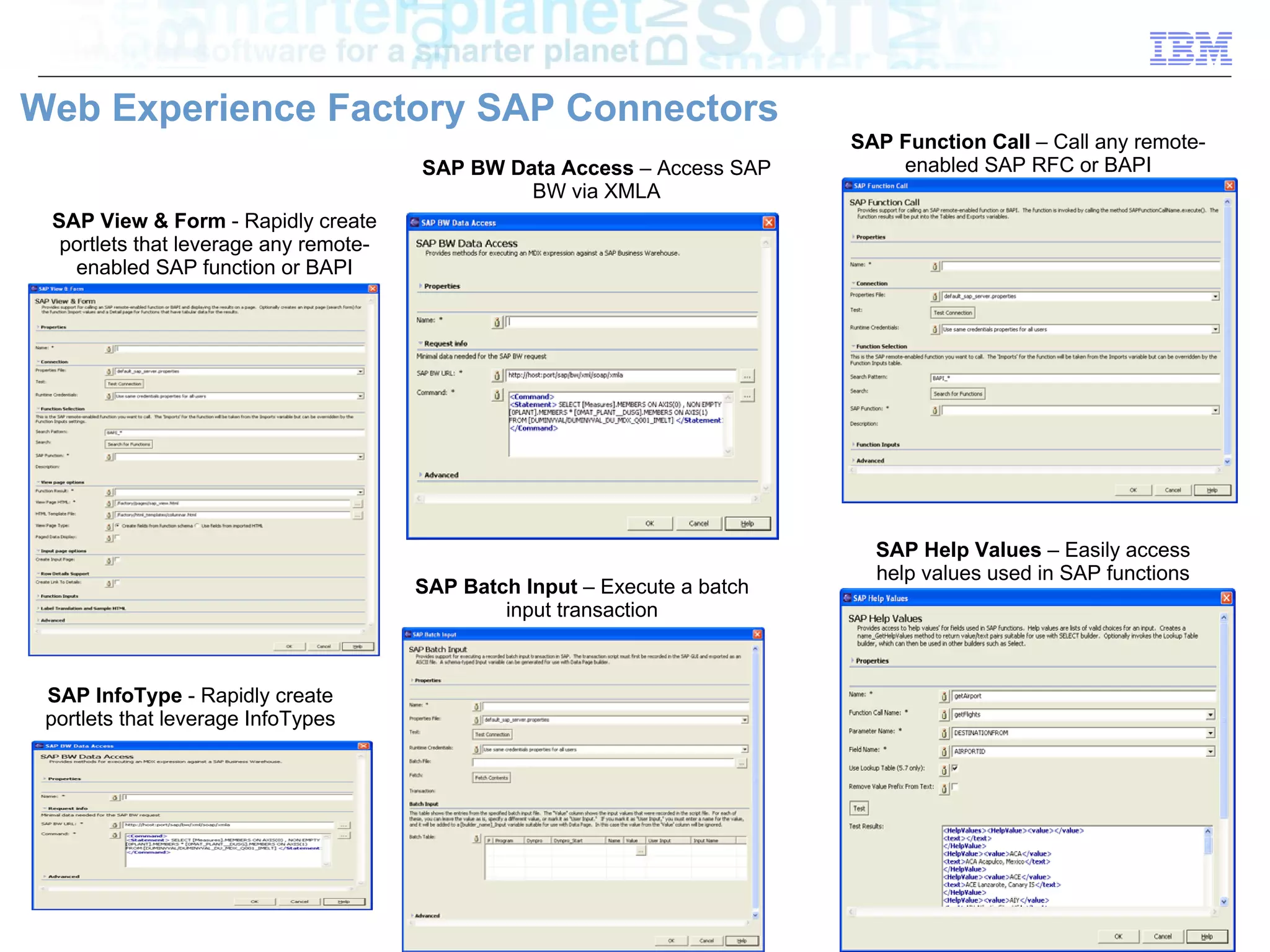 Web Experience Factory SAP Connectors
                                                                           SAP Function Call – Call any remote-
                                       SAP BW Data Access – Access SAP         enabled SAP RFC or BAPI
                                                BW via XMLA
 SAP View & Form - Rapidly create
  portlets that leverage any remote-
   enabled SAP function or BAPI




                                                                             SAP Help Values – Easily access
                                                                             help values used in SAP functions
                                       SAP Batch Input – Execute a batch
                                               input transaction



 SAP InfoType - Rapidly create
 portlets that leverage InfoTypes




                                                                                                   © 2010 IBM Corporation
 