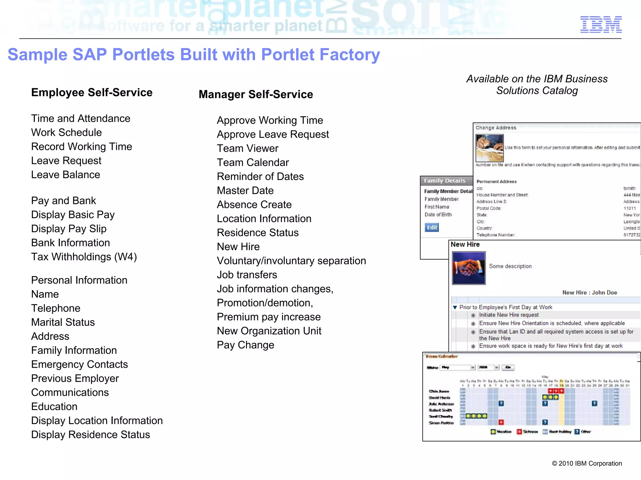 Sample SAP Portlets Built with Portlet Factory
                                                                       Available on the IBM Business
  Employee Self-Service          Manager Self-Service                        Solutions Catalog

  Time and Attendance               Approve Working Time
  Work Schedule                     Approve Leave Request
  Record Working Time               Team Viewer
  Leave Request                     Team Calendar
  Leave Balance                     Reminder of Dates
                                    Master Date
  Pay and Bank                      Absence Create
  Display Basic Pay                 Location Information
  Display Pay Slip                  Residence Status
  Bank Information                  New Hire
  Tax Withholdings (W4)             Voluntary/involuntary separation
                                    Job transfers
  Personal Information
                                    Job information changes,
  Name
                                    Promotion/demotion,
  Telephone
                                    Premium pay increase
  Marital Status
                                    New Organization Unit
  Address
                                    Pay Change
  Family Information
  Emergency Contacts
  Previous Employer
  Communications
  Education
  Display Location Information
  Display Residence Status

                                                                                        © 2010 IBM Corporation
 
