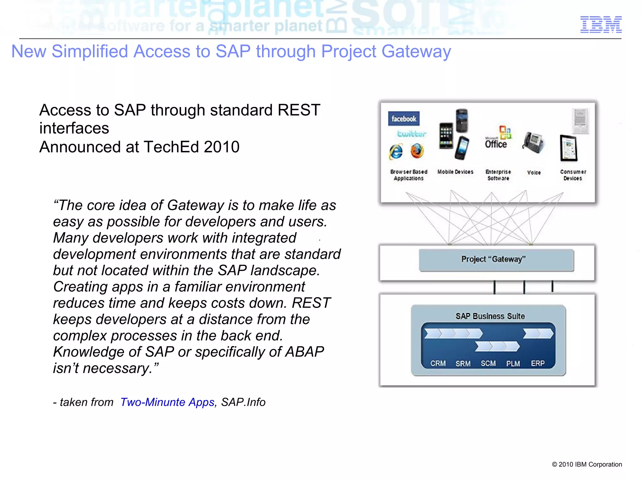 New Simplified Access to SAP through Project Gateway


   Access to SAP through standard REST
   interfaces
   Announced at TechEd 2010


    “The core idea of Gateway is to make life as
    easy as possible for developers and users.
    Many developers work with integrated
    development environments that are standard
    but not located within the SAP landscape.
    Creating apps in a familiar environment
    reduces time and keeps costs down. REST
    keeps developers at a distance from the
    complex processes in the back end.
    Knowledge of SAP or specifically of ABAP
    isn’t necessary.”

    - taken from Two-Minunte Apps, SAP.Info




                                                       © 2010 IBM Corporation
 