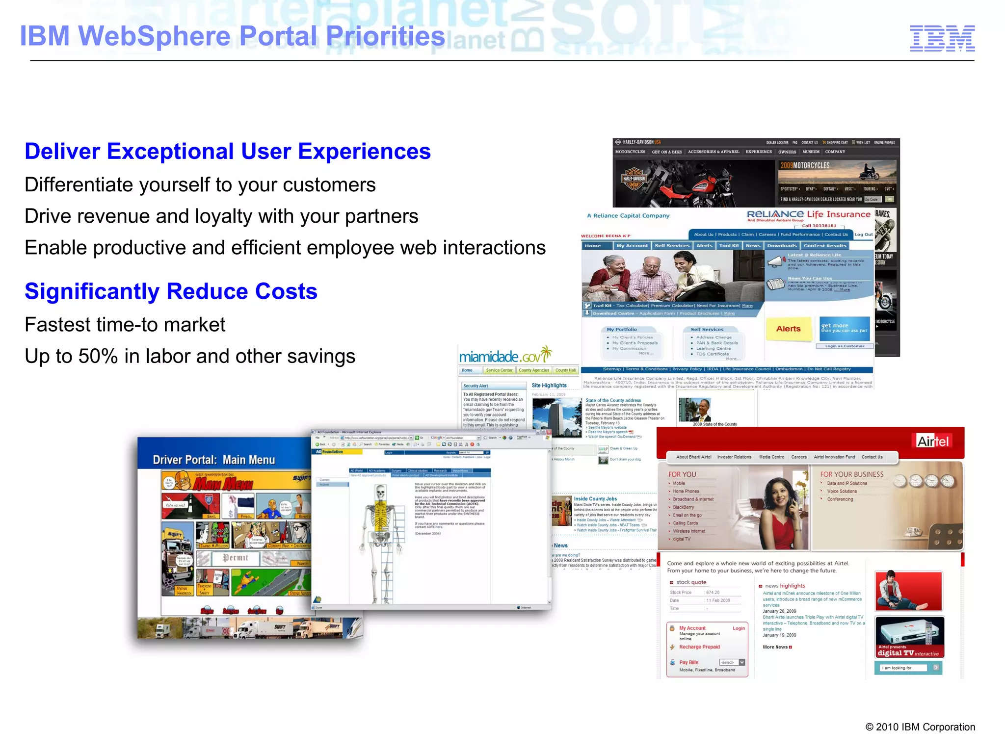 IBM WebSphere Portal Priorities



Deliver Exceptional User Experiences
Differentiate yourself to your customers
Drive revenue and loyalty with your partners
Enable productive and efficient employee web interactions

Significantly Reduce Costs
Fastest time-to market
Up to 50% in labor and other savings




                                                            © 2010 IBM Corporation
 