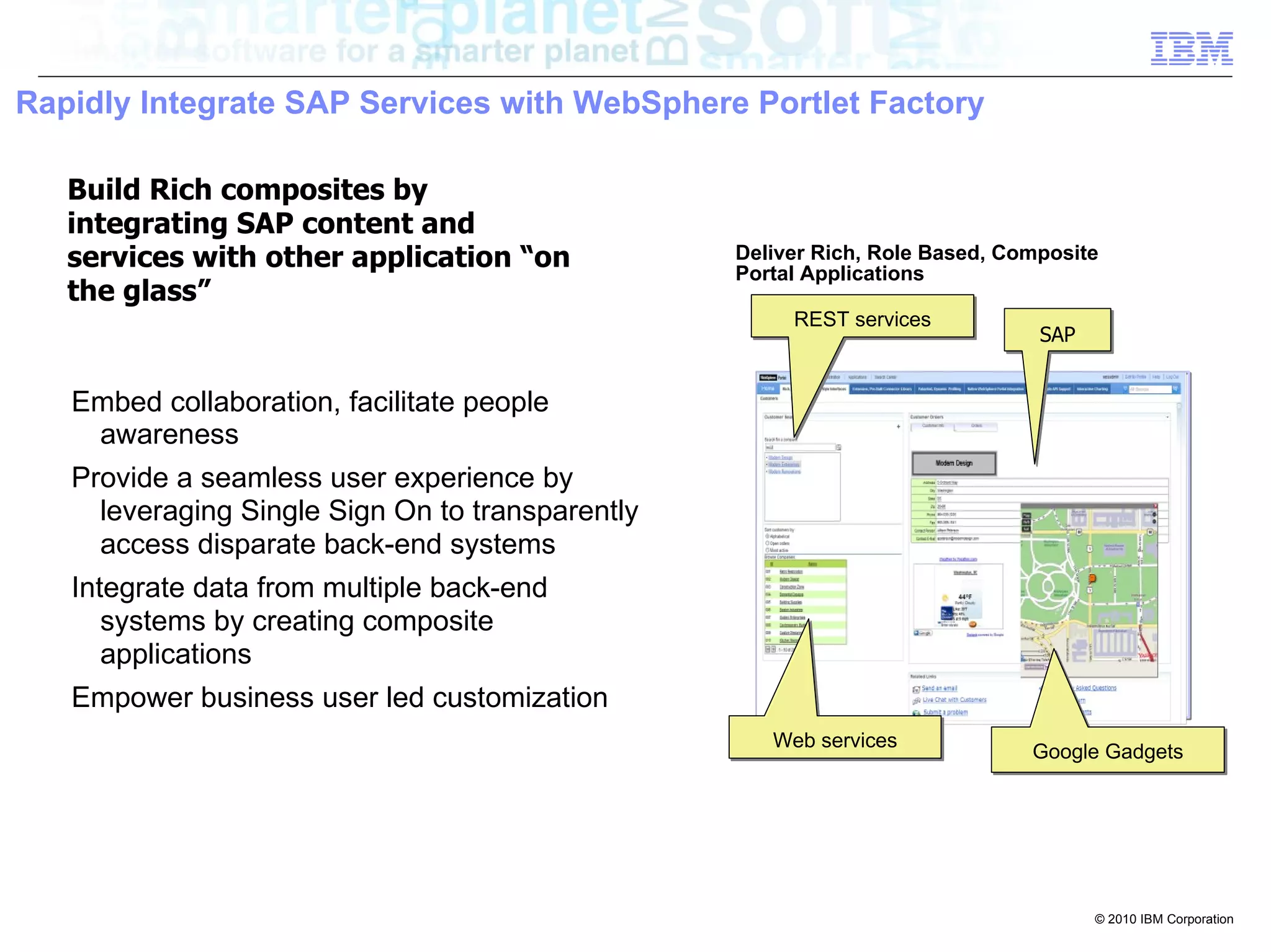 Rapidly Integrate SAP Services with WebSphere Portlet Factory

   Build Rich composites by
   integrating SAP content and
   services with other application “on            Deliver Rich, Role Based, Composite
                                                  Portal Applications
   the glass”
                                                       REST services
                                                                               SAP


   Embed collaboration, facilitate people
    awareness
   Provide a seamless user experience by
     leveraging Single Sign On to transparently
     access disparate back-end systems
   Integrate data from multiple back-end
      systems by creating composite
      applications
   Empower business user led customization
                                                     Web services
                                                                              Google Gadgets




                                                                                     © 2010 IBM Corporation
 