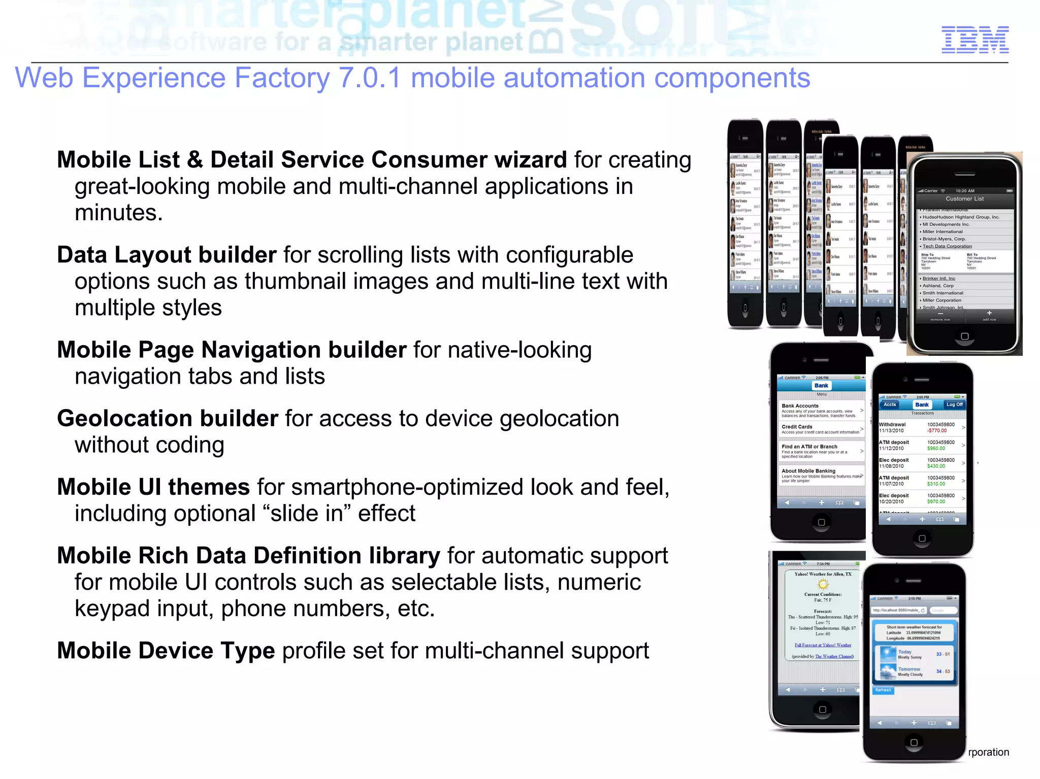 Web Experience Factory 7.0.1 mobile automation components

   Mobile List & Detail Service Consumer wizard for creating
    great-looking mobile and multi-channel applications in
    minutes.
   Data Layout builder for scrolling lists with configurable
    options such as thumbnail images and multi-line text with
    multiple styles
   Mobile Page Navigation builder for native-looking
    navigation tabs and lists
   Geolocation builder for access to device geolocation
    without coding
   Mobile UI themes for smartphone-optimized look and feel,
    including optional “slide in” effect
   Mobile Rich Data Definition library for automatic support
    for mobile UI controls such as selectable lists, numeric
    keypad input, phone numbers, etc.
   Mobile Device Type profile set for multi-channel support



                                                                © 2010 IBM Corporation
 