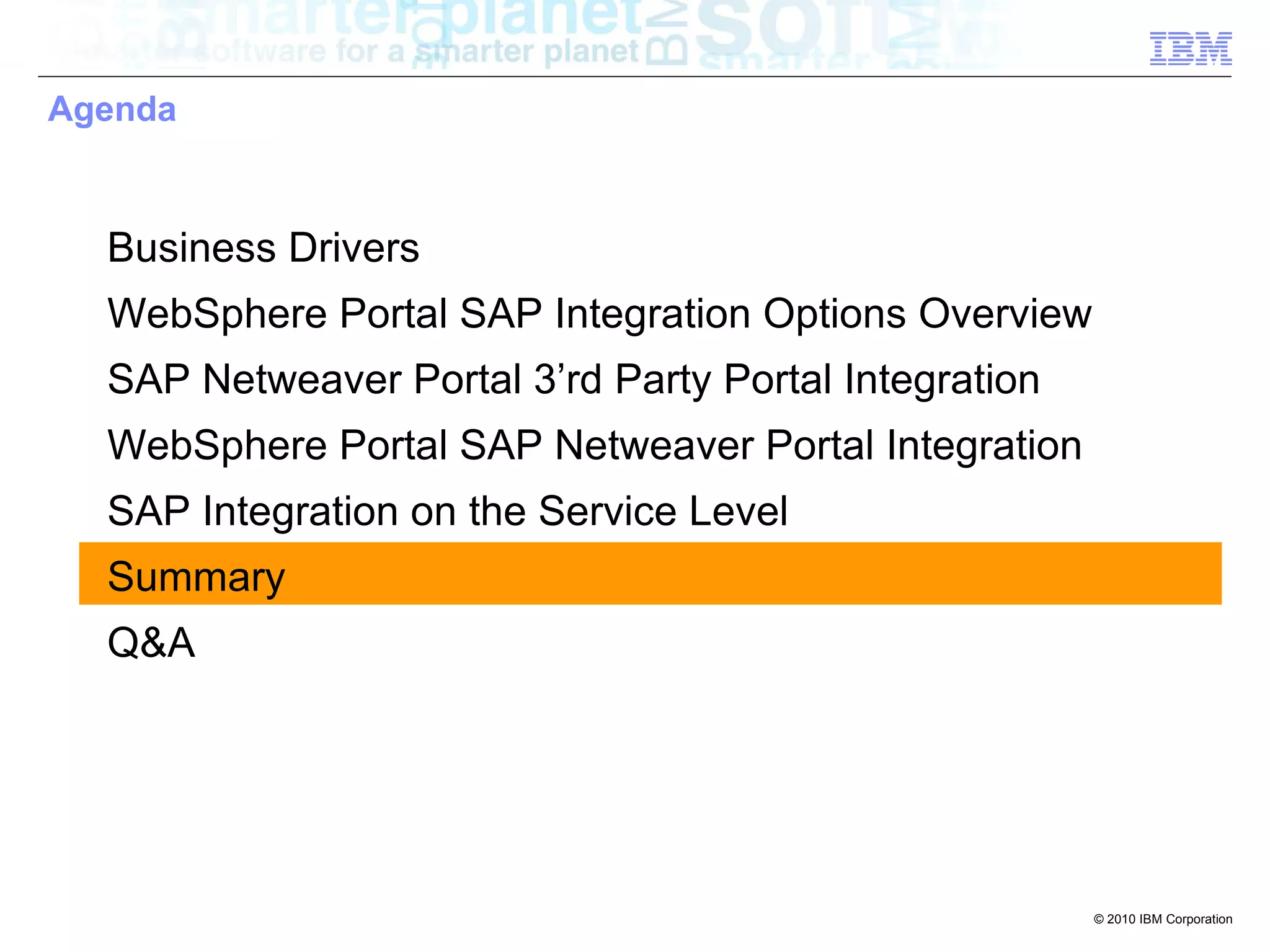Agenda



  Business Drivers
  WebSphere Portal SAP Integration Options Overview
  SAP Netweaver Portal 3’rd Party Portal Integration
  WebSphere Portal SAP Netweaver Portal Integration
  SAP Integration on the Service Level
  Summary
  Q&A




                                                       © 2010 IBM Corporation
 