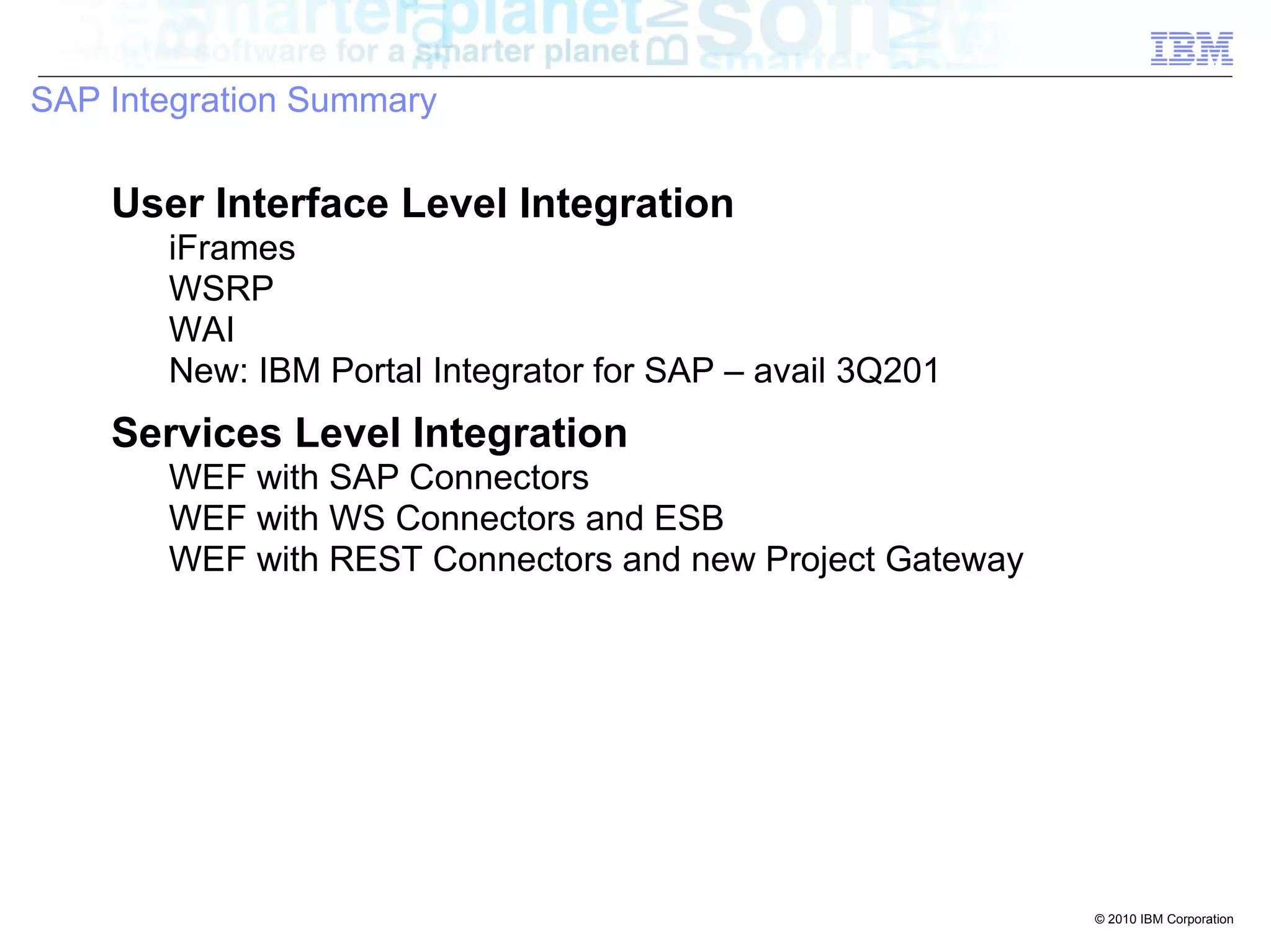 SAP Integration Summary

    User Interface Level Integration
       iFrames
       WSRP
       WAI
       New: IBM Portal Integrator for SAP – avail 3Q201
    Services Level Integration
       WEF with SAP Connectors
       WEF with WS Connectors and ESB
       WEF with REST Connectors and new Project Gateway




                                                          © 2010 IBM Corporation
 