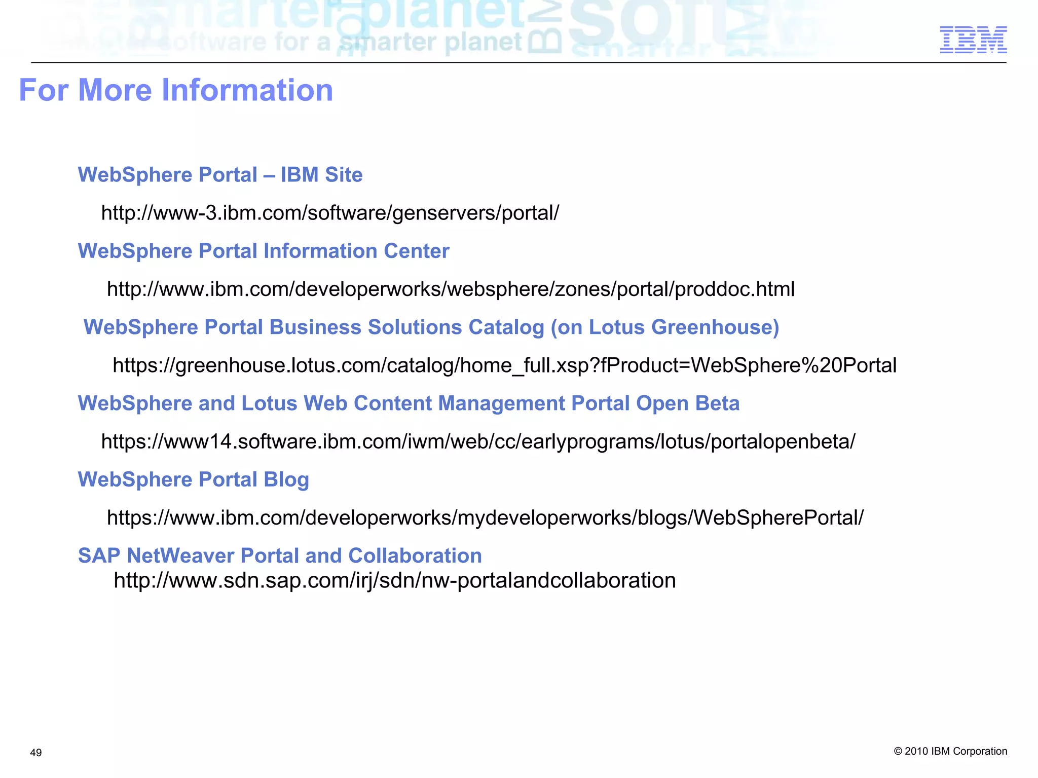 For More Information

     WebSphere Portal – IBM Site
       http://www-3.ibm.com/software/genservers/portal/
     WebSphere Portal Information Center
       http://www.ibm.com/developerworks/websphere/zones/portal/proddoc.html
     WebSphere Portal Business Solutions Catalog (on Lotus Greenhouse)
        https://greenhouse.lotus.com/catalog/home_full.xsp?fProduct=WebSphere%20Portal
     WebSphere and Lotus Web Content Management Portal Open Beta
       https://www14.software.ibm.com/iwm/web/cc/earlyprograms/lotus/portalopenbeta/
     WebSphere Portal Blog
       https://www.ibm.com/developerworks/mydeveloperworks/blogs/WebSpherePortal/
     SAP NetWeaver Portal and Collaboration
        http://www.sdn.sap.com/irj/sdn/nw-portalandcollaboration




49                                                                                     © 2010 IBM Corporation
 