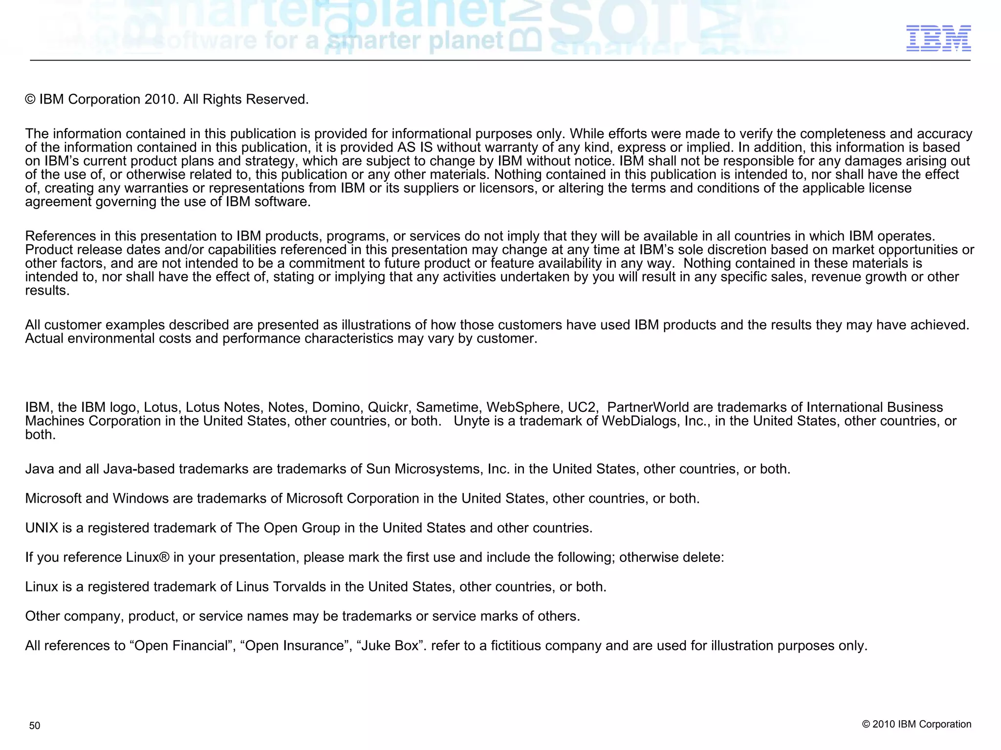© IBM Corporation 2010. All Rights Reserved.

The information contained in this publication is provided for informational purposes only. While efforts were made to verify the completeness and accuracy
of the information contained in this publication, it is provided AS IS without warranty of any kind, express or implied. In addition, this information is based
on IBM’s current product plans and strategy, which are subject to change by IBM without notice. IBM shall not be responsible for any damages arising out
of the use of, or otherwise related to, this publication or any other materials. Nothing contained in this publication is intended to, nor shall have the effect
of, creating any warranties or representations from IBM or its suppliers or licensors, or altering the terms and conditions of the applicable license
agreement governing the use of IBM software.

References in this presentation to IBM products, programs, or services do not imply that they will be available in all countries in which IBM operates.
Product release dates and/or capabilities referenced in this presentation may change at any time at IBM’s sole discretion based on market opportunities or
other factors, and are not intended to be a commitment to future product or feature availability in any way. Nothing contained in these materials is
intended to, nor shall have the effect of, stating or implying that any activities undertaken by you will result in any specific sales, revenue growth or other
results.

All customer examples described are presented as illustrations of how those customers have used IBM products and the results they may have achieved.
Actual environmental costs and performance characteristics may vary by customer.



IBM, the IBM logo, Lotus, Lotus Notes, Notes, Domino, Quickr, Sametime, WebSphere, UC2, PartnerWorld are trademarks of International Business
Machines Corporation in the United States, other countries, or both. Unyte is a trademark of WebDialogs, Inc., in the United States, other countries, or
both.

Java and all Java-based trademarks are trademarks of Sun Microsystems, Inc. in the United States, other countries, or both.

Microsoft and Windows are trademarks of Microsoft Corporation in the United States, other countries, or both.

UNIX is a registered trademark of The Open Group in the United States and other countries.

If you reference Linux® in your presentation, please mark the first use and include the following; otherwise delete:

Linux is a registered trademark of Linus Torvalds in the United States, other countries, or both.

Other company, product, or service names may be trademarks or service marks of others.

All references to “Open Financial”, “Open Insurance”, “Juke Box”. refer to a fictitious company and are used for illustration purposes only.




50                                                                                                                                           © 2010 IBM Corporation
 