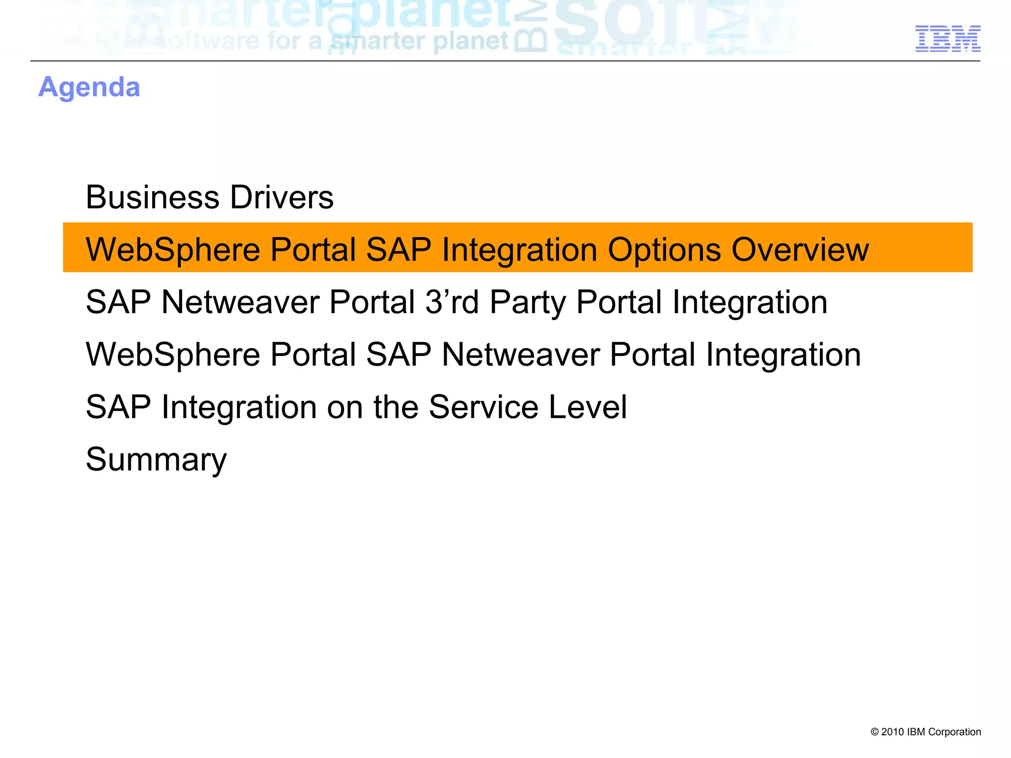 Agenda



  Business Drivers
  WebSphere Portal SAP Integration Options Overview
  SAP Netweaver Portal 3’rd Party Portal Integration
  WebSphere Portal SAP Netweaver Portal Integration
  SAP Integration on the Service Level
  Summary




                                                       © 2010 IBM Corporation
 