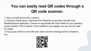 You can easily read QR codes through a
QR code scanner.
1. Have a mobile phone with a camera;
2. Using the mobile phone, download from Playstore or App Store the QR Code
Reader/Scanner application. Choose an appropriate QR code reader for your operating
system whether 10S or Android. Once installed in your gadget, you can use it to read
the codes.
3. Focus your camera on the QR code. Click it and the message will be revealed to
you.
 