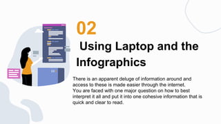 Using Laptop and the
Infographics
02
There is an apparent deluge of information around and
access to these is made easier through the internet.
You are faced with one major question on how to best
interpret it all and put it into one cohesive information that is
quick and clear to read.
 