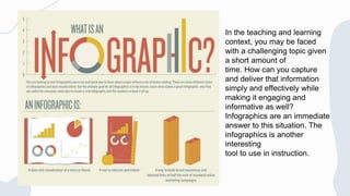 In the teaching and learning
context, you may be faced
with a challenging topic given
a short amount of
time. How can you capture
and deliver that information
simply and effectively while
making it engaging and
informative as well?
Infographics are an immediate
answer to this situation. The
infographics is another
interesting
tool to use in instruction.
 