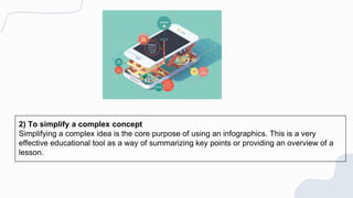 2) To simplify a complex concept
Simplifying a complex idea is the core purpose of using an infographics. This is a very
effective educational tool as a way of summarizing key points or providing an overview of a
lesson.
 