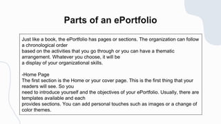 Just like a book, the ePortfolio has pages or sections. The organization can follow
a chronological order
based on the activities that you go through or you can have a thematic
arrangement. Whatever you choose, it will be
a display of your organizational skills.
-Home Page
The first section is the Home or your cover page. This is the first thing that your
readers will see. So you
need to introduce yourself and the objectives of your ePortfolio. Usually, there are
templates available and each
provides sections. You can add personal touches such as images or a change of
color themes.
 