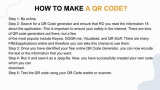 Step 1: Be online.
Step 2: Search for a QR Code generator and ensure that RO you read the information 18
about the application. This is important to ensure your safety in the internet. There are tons
of QR code generators out there, but a few
of the most popular include Kaywa, GOQR.me, Visualead, and QR Stuff. There are many
FREEapplications online and therefore you can take this chance to use them.
Step 3: Once you have identified your free online QR Code Generator, you can now encode
the text or the information that you want.
Step 4: Run it and save it as a Jpeg file. Now, you have successfully created your own code
which you can
download.
Step 5: Test the QR code using your QR Code reader or scanner.
HOW TO MAKE A QR CODE?
 