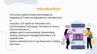 Introduction
The current systems employ technologies by
integrating ICT tools and applications in education and
in
instruction. ICT stands for Information and
Communications Technology. This refers to various
tools and devices or
gadgets used in communicating, disseminating,
creating, storing and managing information. It is
important that
leaners understand how to use these tools in helping
them learn.
 