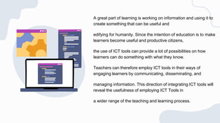 A great part of learning is working on information and using it to
create something that can be useful and
edifying for humanity. Since the intention of education is to make
learners become useful and productive citizens,
the use of ICT tools can provide a lot of possibilities on how
learners can do something with what they know.
Teachers can therefore employ ICT tools in their ways of
engaging learners by communicating, disseminating, and
managing information. This direction of integrating ICT tools will
reveal the usefulness of employing ICT Tools in
a wider range of the teaching and learning process.
 
