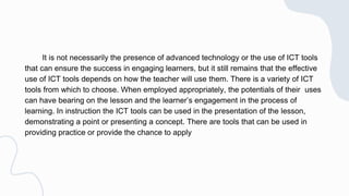 It is not necessarily the presence of advanced technology or the use of ICT tools
that can ensure the success in engaging learners, but it still remains that the effective
use of ICT tools depends on how the teacher will use them. There is a variety of ICT
tools from which to choose. When employed appropriately, the potentials of their uses
can have bearing on the lesson and the learner’s engagement in the process of
learning. In instruction the ICT tools can be used in the presentation of the lesson,
demonstrating a point or presenting a concept. There are tools that can be used in
providing practice or provide the chance to apply
 
