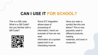 CAN I USE IT FOR SCHOOL?
Since ICT integration
allows ease of
processing of
information, here's an
example of how we can
read
information at a quicker
speed and in an
interesting manner.
Have you seen a
symbol like this one
below? This is now
popularly used in
different products,
reading
materials, and even in
museums.
This is a QR code.
What is a QR Code?
Are you familiar with a
QR Code?
 