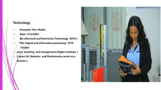 Technology
• Presenter: Mrs. Mesfin
• Date: 1/15/2024
• Bsc (Electrical and Electronics Technology ASTU )
• MSc (Signal and information processing TUTE
,Tianjin)
• years teaching and management (Higher institute )
• 2 years (AI ,Robotics and Mechatronics center as a
director )
Photo by Pexels
 