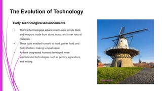 The Evolution of Technology
Early Technological Advancements
• The first technological advancements were simple tools
and weapons made from stone, wood, and other natural
materials.
• These tools enabled humans to hunt, gather food, and
build shelters, making survival easier.
• As time progressed, humans developed more
sophisticated technologies, such as pottery, agriculture,
and writing.
Photo by Pexels
 